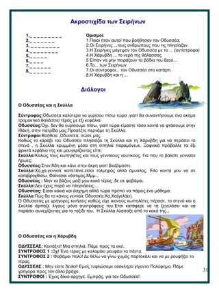 31
.
Ακροστιχίδα των Σειρήνων
1._ _ _ _ _ _ _ _ _
2._ _ _ _ _ _ _
3. _ _ _ _ _ _ _ _
4._ _ _ _ _ _ _ _
5._ _ _ _ _
6._ _ _ _
7._ _ _ _ _ _
8._ _ _ _ _ _
Διάλογοι
Ο Οδυσσέας και η Σκύλλα
Σύντροφος:Οδυσσέα καλύτερα να γυρίσου πίσω τώρα ,γιατί θα συναντήσουμε ένα ακόμα
τρομακτικό θαλάσσιο τέρας με έξι κεφάλια.
Οδυσσέας:Όχι, δεν θα γυρίσουμε πίσω, γιατί τώρα είμαστε τόσο κοντά να φτάσουμε στην
Ιθάκη, στην πατρίδα μας.Προσέξτε περνάμε τη Σκύλλα.
Σύντροφοι:Βοήθεια ,Οδυσσέα, σώσε μας.
Καθώς το καράβι του Οδυσσέα πλησιάζει τη Σκύλλα και τη Χάρυβδη για να περάσει το
στενό , η Σκύλλα κρυμμένη μέσα στη σπηλιά παραμόνευε. Ξαφνικά πρόβαλλε τα έξι
φρικτά κεφάλια της και μουγκρίζοντας είπε:
Σκύλλα:Καλώς τους κωπηλάτες και τους γενναίους ναυτικούς. Για που το βάλατε γενναίοι
ήρωες;
Οδυσσέας:Στον Άδη και κάνε στην άκρη γιατί βιαζόμαστε.
Σκύλλα:Χα,χα,γενναίε καπετάνιε,είσαι τολμηρός αλλά άμυαλος. Έλα κοντά μου να σε
καταβροχθίσω. Φαίνεσαι νόστιμος.Μμμ...
Οδυσσέας : Μην τα βάζεις μαζί μου κακό τέρας ,δε σε φοβάμαι.
Σκύλλα:Δεν έχεις παρά να πλησιάσεις....
Οδυσσέας: Είσαι κακιά και άσχημη αλλά τώρα πρέπει να πάρεις ένα μάθημα:
Σκύλλα:Πώς θα το κάνεις γενναίε Οδυσσέα;Χα,Χα(γελάει).
Ο Οδυσσέας με γρήγορες κινήσεις καθώς είχε ικανούς κωπηλάτες πέρασε, το στενό και η
Σκύλλα άρπαζε λίγους μόνο συντρόφους του.Έτσι κατάφερε να τη ξεγελάσει και να
περάσει συνεχίζοντας για το ταξίδι του. Η Σκύλλα λύσσαξε από το κακό της...
Ο Οδυσσέας και η Χάρυβδη
ΟΔΥΣΣΕΑΣ: Κοιτάξτε! Μια σπηλιά. Πάμε προς τα εκεί.
ΣΥΝΤΡΟΦΟΣ 1 :Ωχ! Ένα τέρας με καλαμάκι ρουφάει τα πάντα.
ΣΥΝΤΡΟΦΟΣ 2 : Φοβάμαι πολύ! Δε θέλω να γίνω χυμός πορτοκάλι και να με ρουφήξει το
τέρας.
ΟΔΥΣΣΕΑΣ : Μην είστε δειλοί! Εμείς τυφλώσαμε ολόκληρο γίγαντα Πολύφημο. Πάμε
γρήγορα προς τον άλλο βράχο.
ΣΥΝΤΡΟΦΟΙ : Έχεις δίκιο αρχηγέ. Εμπρός, για τον Οδυσσέα!
Ορισμοί.
1.Ποιοι ήταν αυτοί που βοήθησαν τον Οδυσσέα;
2.Οι Σειρήνες ...τους ανθρώπους που τις πλησίαζαν.
3.Η Σειρήνες μάγεψαν τον Οδυσσέα με το ... (αντίστροφα)
4.Η Χάρυβδη ... το νερό της θάλασσας
5 Είπαν να μην πειράξουν τα βόδια του θεού...
6.Το... των Σειρήνων.
7.Οι σύντροφοι... τον Οδυσσέα στο κατάρτι.
8.Η Χάρυβδη και η ...
 