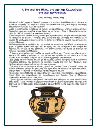 34
.
4. Στο νησί του Ήλιου, στο νησί της Καλυψώς και
στο νησί των Φαιάκων
Ζένια, Αντώνης, Ιλιάδα, Άκης
Μετά από πολλές μέρες, ο Οδυσσέας έφτασε στο νησί του θεού Ήλιου, όπου έβοσκαν τα
βόδια του. Θυμήθηκε τα λόγια του μάντη Τειρεσία και είπε στους συντρόφους του να μη
σταματήσουν. Εκείνοι, όμως δε δέχτηκαν.
Αφού τους τελείωσαν τα τρόφιμα και έμειναν για αρκετές μέρες νηστικοί, μια μέρα που ο
Οδυσσέας κοιμόταν, έσφαξαν μερικά βόδια και τα έψησαν. Όταν ο Οδυσσέας ξύπνησε,
τρόμαξε, αλλά δεν μπορούσε να κάνει τίποτα πια.
Όταν έφυγαν από το νησί, ο Δίας έστειλε μια άγρια καταιγίδα και μία αστραπή χτύπησε
το καράβι και το διέλυσε. Πνίγηκαν όλοι, εκτός από τον Οδυσσέα που πάλευε με τα
κύματα 10 μερόνυχτα, πιασμένος από ένα ξύλο. Στο τέλος, τα κύματα τον έβγαλαν στο
νησί της Καλυψώς.
Η Καλυψώ φρόντισε τον Οδυσσέα στη σπηλιά της, αλλά όταν συνήλθε δεν τον άφηνε να
φύγει. 7 χρόνια έμεινε στο νησί της. Ευτυχώς που τον λυπήθηκε η θεά Αθηνά και
παρακάλεσε τον Δία να τον βοηθήσει. Τότε εκείνος έστειλε τον Ερμή να διατάξει την
Καλυψώ να αφήσει τον Οδυσσέα.
Ο ήρωας κατασκεύασε μια σχεδία και αφού ταξίδευε για 17 μέρες και κόντευε στην
Ιθάκη, ο Ποσειδώνας χτύπησε με την τρίαινά του τη θάλασσα και σήκωσε τεράστια
κύματα. Έτσι διαλύθηκε η σχεδία και ο Οδυσσέας βρέθηκε στη θάλασσα.
Δύο μέρες και δύο νύχτες πάλευε με τα κύματα, ώσπου την τρίτη μέρα, η Λευκοθέα
(θαλάσσια θεότητα), τον βοήθησε και βρέθηκε γυμνός στο νησί των Φαιάκων. Εκεί
ξάπλωσε κάτω από μια ελιά και σκεπάστηκε με φύλλα.
Την άλλη μέρα τον ξύπνησαν κάποιες χαρούμενες φωνές. Ήταν η Ναυσικά, κόρη του
βασιλιά Αλκίνοου, μαζί με τις φίλες της που είχαν πάει να πλύνουν και αφού τελείωσαν,
έπαιζαν τόπι. Η Ναυσικά τον λυπήθηκε και τον πήγε στο παλάτι.
Ο Αλκίνοος τον φιλοξένησε και καθώς έτρωγαν, ο μουσικός του παλατιού, ο Δημόδοκος,
έπαιζε λύρα και τραγουδούσε τα κατορθώματα των Αχαιών. Τότε ο Οδυσσέας
συγκινήθηκε και φανέρωσε ποιος ήταν.
Την άλλη μέρα, οι Φαίακες ετοίμασαν ένα καράβι και ξεκίνησαν να πάνε τον Οδυσσέα
στην Ιθάκη. Τελικά έφτασαν τα χαράματα και επειδή ο Οδυσσέας κοιμόταν, τον σήκωσαν
στα χέρια και τον ξάπλωσαν στην αμμουδιά. Έβαλαν δίπλα του τα δώρα που του χάρισαν
κι έφυγαν.
 