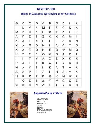 36
.
ΚΡΥΠΤΟΛΕΞΟ
Βρείτε 10 λέξεις που έχουν σχέση με την Οδύσσεια
Φ Ω Ξ Ο Λ Β Ο Δ Ι Α
Ι Ν Υ Λ Μ Γ Ζ Ω Ν Λ
Μ Ω Η Λ Ι Ο Σ Λ Ι Κ
Λ Π Σ Σ Σ Ο Κ Ω Μ Ι
Κ Α Τ Α Ι Γ Ι Δ Α Ν
Κ Λ Π Ο Ν Ι Λ Ω Χ Ο
Κ Α Ξ Ο Η Ε Θ Ψ Μ Ο
Κ Τ Γ Δ Ο Φ Ω Α Ω Σ
Ι Ι Τ Υ Α Σ Ζ Χ Κ Κ
Ρ Α Τ Σ Κ Α Τ Υ Α Η
Ν Α Υ Σ Ι Κ Α Τ Λ Α
Α Ζ Ρ Ε Σ Γ Η Α Υ Δ
Η Κ Ζ Α Ρ Ω Κ Μ Ψ Α
Ι Ο Σ Σ Δ Υ Μ Ω Ω Ξ
Ψ Φ Η Ν Δ Σ Τ Υ Κ Π
Ακροστιχίδα με επίθετα
ΦΙΛΟΞΕΝΟΙ
ΑΡΙΣΤΟΙ
ΙΔΑΝΙΚΟΙ
ΑΞΙΟΙ
ΚΑΛΟΙ
ΕΚΘΑΜΒΩΤΙΚΟΙ
ΣΟΒΑΡΟΙ
 