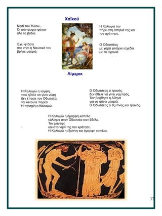 37
.
Χαϊκού
Νησί του Ήλιου...
Οι σύντροφοι φάγαν
όλα τα βόδια.
Έχει φτάσει
στο νησί η Ναυσικά τον
βρήκε μακριά.
Η Καλυψώ τον
πήρε στη σπηλιά της και
τον αγάπησε.
Ο Οδυσσέας
με χαρά φτιάχνει σχεδία
με τα σχοινιά.
Λίμερικ
Η Καλυψώ η νύμφη,
που ήθελε να γίνει νύφη
δεν έπεισε τον Οδυσσέα,
να κάνουνε παρέα
Η πονηρή η Καλυψώ.
Ο Οδυσσέας ο τρανός,
δεν ήθελε να γίνει γαμπρός.
Τον βοήθησε η Αθηνά
για να φύγει μακριά.
Ο Οδυσσέας ο έξυπνος και τρανός.
Η Καλυψώ η όμορφη κοπέλα
κόλλησε στον Οδυσσέα σαν βδέλα.
Τον μάγεψε
και στο νησί της τον κράτησε.
Η Καλυψώ η έξυπνη και όμορφη κοπέλα.
 