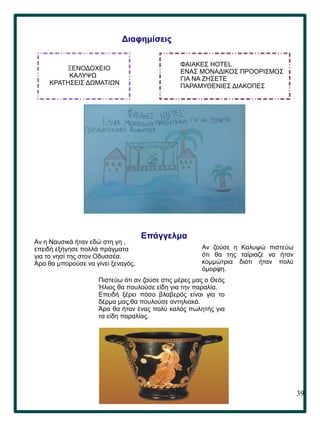 39
.
Διαφημίσεις
ΞΕΝΟΔΟΧΕΙΟ
ΚΑΛΥΨΩ
ΚΡΑΤΗΣΕΙΣ ΔΩΜΑΤΙΩΝ
ΦΑΙΑΚΕΣ HOTEL
ΕΝΑΣ ΜΟΝΑΔΙΚΟΣ ΠΡΟΟΡΙΣΜΟΣ
ΓΙΑ ΝΑ ΖΗΣΕΤΕ
ΠΑΡΑΜΥΘΕΝΙΕΣ ΔΙΑΚΟΠΕΣ
Επάγγελμα
Αν η Ναυσικά ήταν εδώ στη γη ,
επειδή εξήγησε πολλά πράγματα
για το νησί της στον Οδυσσέα.
Άρα θα μπορούσε να γίνει ξεναγός.
Πιστεύω ότι αν ζούσε στις μέρες μας ο Θεός
Ήλιος θα πουλούσε είδη για την παραλία.
Επειδή ξέρει πόσο βλαβερός είναι για το
δέρμα μας,θα πουλούσε αντηλιακά.
Άρα θα ήταν ένας πολύ καλός πωλητής για
τα είδη παραλίας.
Αν ζούσε η Καλυψώ πιστεύω
ότι θα της ταίριαζε να ήταν
κομμώτρια διότι ήταν πολύ
όμορφη.
 