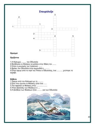 40
.
Σταυρόλεξο
Ορισμοί
Οριζόντια
1.Η Καλυψώ ......... τον Οδυσσέα
2.Βοήθησαν οι Φαίακες να φτάσει στην Ιθάκη τον .......
3.Ήταν ο μουσικός του παλατιού .......
4.Βρήκε τον Οδυσσέα στην αμμουδιά η ..........
5.Όταν έφυγε από το νησί του Ήλιου ο Οδυσσέας, ένα ........... χτύπησε το
καράβι.
Κάθετα
1.Έφυγε από την Καλυψώ με τη ..........
2.Εκεί που έμεναν οι Φαίακες ήταν ένα ......
3.Τον άφησαν οι Φαίακες στην ....................
4.Ήταν βασιλιάς των Φαιάκων ο ....
5.Η βοήθεια των Φαιάκων ήταν ......... για των Οδυσσέα
3
2
1
1
3
2
4 5
4
5
 