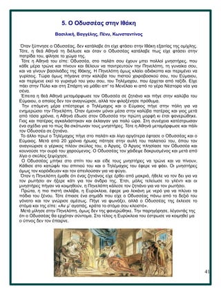 41
.
5. Ο Οδυσσέας στην Ιθάκη
Βασιλική, Βαγγέλης, Πένυ, Κωνσταντίνος
Όταν ξύπνησε ο Οδυσσέας, δεν κατάλαβε ότι είχε φτάσει στην Ιθάκη εξαιτίας της ομίχλης.
Τότε, η θεά Αθηνά τη διέλυσε και όταν ο Οδυσσέας κατάλαβε πως είχε φτάσει στην
πατρίδα του, φίλησε το χώμα της.
Τότε η Αθηνά του είπε: Οδυσσέα, στο παλάτι σου έχουν μπει πολλοί μνηστήρες, που
κάθε μέρα τρώνε και πίνουν και θέλουν να παντρευτούν την Πηνελόπη, τη γυναίκα σου,
και να γίνουν βασιλιάδες της Ιθάκης. Η Πηνελόπη όμως κλαίει αδιάκοπα και περιμένει να
γυρίσεις. Τώρα όμως πήγαινε στην καλύβα του πιστού χοιροβοσκού σου, του Εύμαιου,
και περίμενε εκεί το γυρισμό του γιου σου, του Τηλέμαχου, που έρχεται από ταξίδι. Είχε
πάει στην Πύλο και στη Σπάρτη να μάθει απ' το Μενέλαο κι από το γέρο Νέστορα νέα για
σένα.
Έπειτα η θεά Αθηνά μεταμόρφωσε τον Οδυσσέα σε ζητιάνο και πήγε στην καλύβα του
Εύμαιου, ο οποίος δεν τον αναγνώρισε, αλλά τον φιλοξένησε πρόθυμα.
Την επόμενη μέρα επέστρεψε ο Τηλέμαχος και ο Εύμαιος πήγε στην πόλη για να
ενημερώσει την Πηνελόπη. Όταν έμειναν μόνοι μέσα στην καλύβα πατέρας και γιος μετά
από τόσα χρόνια, η Αθηνά έδωσε στον Οδυσσέα την πρώτη μορφή κι έτσι φανερώθηκε.
Γιος και πατέρας αγκαλιάστηκαν και έκλαιγαν για πολύ ώρα. Στη συνέχεια κατέστρωσαν
ένα σχέδιο για το πώς θα σκότωναν τους μνηστήρες. Τότε η Αθηνά μεταμόρφωσε και πάλι
τον Οδυσσέα σε ζητιάνο.
Το άλλο πρωί o Τηλέμαχος πήγε στο παλάτι και λίγο αργότερα έφτασε ο Οδυσσέας και ο
Εύμαιος. Μετά από 20 χρόνια ήρωας πάτησε στην αυλή του παλατιού του, όπου τον
αναγνώρισε ο γέρικος πλέον σκύλος του, ο Άργος. Ο Άργος πλησίασε τον Οδυσσέα και
κουνούσε την ουρά του χαρούμενος. Ο Οδυσσέας τον χάιδεψε δακρυσμένος και μετά από
λίγο ο σκύλος ξεψύχησε.
Ο Οδυσσέας μπήκε στο σπίτι του και είδε τους μνηστήρες να τρώνε και να πίνουν.
Κάθισε στο κατώφλι του σπιτιού του και ο Τηλέμαχος του έφερε να φάει. Οι μνηστήρες
όμως τον κορόιδευαν και τον απειλούσαν για να φύγει.
Όταν η Πηνελόπη έμαθε ότι ένας ζητιάνος είχε έρθει από μακριά, ήθελε να τον δει για να
τον ρωτήσει αν ήξερε κάτι για τον άνδρα της. Έτσι, μόλις τελείωσε το γλέντι και οι
μνηστήρες πήγαν να κοιμηθούν, η Πηνελόπη κάλεσε τον ζητιάνο για να τον ρωτήσει.
Πρώτα, η πιο πιστή σκλάβα, η Ευρύκλεια, έφερε μια λεκάνη με νερό για να πλύνει τα
πόδια του ξένου. Τότε έπιασε ένα σημάδι που είχε ο Οδυσσέας πάνω από το δεξιό του
γόνατο και τον γνώρισε αμέσως. Πήγε να φωνάξει, αλλά ο Οδυσσέας της έκλεισε το
στόμα και της είπε: «Αν μ’ αγαπάς, κράτα το στόμα σου κλειστό».
Μετά μίλησε στην Πηνελόπη, όμως δεν της φανερώθηκε. Την παρηγόρησε, λέγοντάς της
ότι ο Οδυσσέας θα ερχόταν σύντομα. Στο τέλος η Ευρύκλεια του έστρωσε να κοιμηθεί μα
ο ύπνος δεν τον έπαιρνε.
 