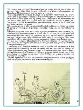 42
.
Την επόμενη μέρα που ξαναήρθαν οι μνηστήρες στο παλάτι, άρχισαν πάλι να τρώνε και
να πίνουν. Τότε η Αθηνά έβαλε στο νου της Πηνελόπης να φέρει το τόξο και τα βέλη του
Οδυσσέα και 12 τσεκούρια που είχαν μια τρύπα στην κορυφή.
Ο Εύμαιος έστησε τα τσεκούρια στη σειρά και η Πηνελόπη προανήγγειλε έναν αγώνα.
Όποιος από τους μνηστήρες κατάφερνε να τεντώσει τη χορδή του τόξου του Οδυσσέα και
να περάσει το βέλος μέσα από τις τρύπες των 12 τσεκουριών, θα παντρευόταν την
Πηνελόπη. Κανένας όμως από τους μνηστήρες δεν κατάφερε να τεντώσει τη χορδή. Τότε,
ζήτησε και ο Οδυσσέας να δοκιμάσει μα η Πηνελόπη έφυγε. Αμέσως η θεά Αθηνά έδωσε
στον ήρωα την πρώτη του μορφή.
Ο Οδυσσέας άρπαξε το τόξο, τέντωσε τη χορδή κι έριξε το βέλος, που πέρασε και από τις
12 τρύπες των τσεκουριών. Οι μνηστήρες κατάλαβαν ποιος ήταν και προσπάθησαν να
φύγουν.
Ο Εύμαιος όμως και η Ευρύκλεια έκλεισαν τις πόρτες του παλατιού και ο Οδυσσέας μαζί
με τον Τηλέμαχο άρχισαν να ρίχνουν με τα τόξα τους. Ο Οδυσσέας διατάζει τις υπηρέτριες
να απομακρύνουν τα πτώματα των μνηστήρων Αφού τους σκότωσαν όλους, η Ευρύκλεια
είπε στην Πηνελόπη πως ήρθε ο Οδυσσέας, αλλά εκείνη δεν την πίστεψε. Όταν όμως
κατάλαβε ότι ο ξένος ήταν ο άνδρας της, τον αγκάλιασε κι έκλαψαν και οι δυο από χαρά.
Την άλλη μέρα το πρωί ο Οδυσσέας πήγε να βρει τον πατέρα του, τον γέρο Λαέρτη, που
ζούσε μόνος του στα κτήματα. Όταν είδε τον γιο του μετά από τόσα χρόνια, τον αγκάλιασε
κι έκλαψε για πολλή ώρα.
Οι συγγενείς των μνηστήρων ήθελαν να πάρουν εκδίκηση από τον Οδυσσέα κι έτσι
πήγαν οπλισμένοι στο παλάτι του. Δεν τον βρήκαν όμως εκεί και πήγαν στα κτήματα του
Λαέρτη. Ο Οδυσσέας και ο Τηλέμαχος πήραν τα όπλα και ετοιμάστηκαν για μάχη. Εκείνη
τη στιγμή κατέβηκε η θεά Αθηνά από τον Όλυμπο, στάθηκε ανάμεσά τους και τους είπε να
σταματήσουν τον πόλεμο και να γίνουν φίλοι. Η Αθηνά και ο Δίας σταματούν τους
συγγενείς των μνηστήρων
Τότε όλοι άφησαν τα όπλα τους και ορκίστηκαν πίστη στον Οδυσσέα. Έτσι ο ήρωάς μας
έζησε ευτυχισμένος και βασίλεψε στην Ιθάκη για πολλά χρόνια.
 