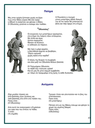 43
.
Ποίημα
Μες στην ομίχλη ξύπνησε χωρίς να ξέρει
πως στην Ιθάκη γύρισε.Μα σαν αγέρι
η Αθηνά τη σκόρπισε και φάνηκε η Ιθάκη.
Ο Οδυσσέας γονάτισε κι έκλαψε σαν παιδάκι.
Η Πηνελόπη η πονηρή
στους μνηστήρες έβαλε δοκιμή.
Για να πει ποιον θα μπαντρευτεί
βέλη και τόξο έφερε στη στιγμή.
"Οδυσσέας"
Οι συγγενείς των μνηστήρων οργισμένοι,
στο κτήμα του Λαέρτη πάνε οπλισμένοι,
Με όπλα και αίμα,
ζητούν αγριεμένα,
θάνατο να δώσουν,
κι εκδίκηση να πάρουν.
Μα πριν η μάχη αρχίσει,
η θεά Αθηνά έρχεται να βοηθήσει.
"Ζήστε ειρηνικά
χωρίς κακία στην καρδιά"
Ο λόγος της διώχνει τη συμφορά,
και όλοι μαζί τον Οδυσσέα θέλουν βασιλιά.
Ω! Πολυμήχανε Οδυσσέα,
το ταξίδι σου τελείωσε ωραία!
Και σε μας δε μένει καμμιά αμφιβολία,
με τόλμη να προχωράμε στης ζωής τη κάθε δυσκολία.
Αινίγματα
Zόρι μεγάλο πέρασε και
από βασιλιάς έγινε ζητιάνος και
πάλι βασιλιάς στο σπίτι στο παλάτι του.
Ποιος είναι ;
(Ο Οδυσσέας)
Απο αυτό τον αναγνώρισε η Ευρίκλεια
την ώρα που του έπλενε τα πόδια.
Τι είναι ;
(Το σημάδι)
Τρώγαν πίναν και γλεντούσαν και το βιος του
σπαταλούσαν.
Ποιοι είναι;
(Οι μνηστήρες)
Πάτησε στη γη της Ιθάκης έσκυψε και φίλησε το
χώμα της γεμάτος δάκρια.
Ποιος ήταν;
(Οδυσσέας)
 