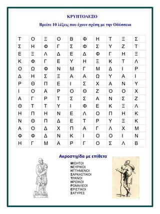 44
.
ΚΡΥΠΤΟΛΕΞΟ
Βρείτε 10 λέξεις που έχουν σχέση με την Οδύσσεια
Τ Ο Ξ Ο Β Φ Η Τ Ξ Σ
Σ Η Φ Γ Σ Φ Σ Υ Ζ Τ
Ε Ξ Λ Δ Ε Δ Φ Γ Η Ξ
Κ Φ Γ Ε Υ Η Ξ Κ Τ Λ
Ο Ω Φ Ν Μ Γ Μ Δ Ι Ρ
Δ Η Σ Ξ Α Α Ω Υ Α Ι
Ρ Θ Π Ε Ι Σ Χ Α Ν Υ
Ι Ο Α Ρ Ο Θ Ζ Ο Ο Χ
Α Γ Ρ Τ Σ Σ Α Ν Σ Ζ
Θ Τ Τ Υ Ι Φ Ε Κ Ξ Λ
Η Π Η Ν Ε Λ Ο Π Η Κ
Ν Θ Π Δ Ε Τ Ρ Υ Ξ Κ
Α Ο Δ Χ Π Α Γ Λ Χ Μ
Φ Φ Δ Ν Κ Ι Ο Ο Ι Ν
Η Γ Μ Α Ρ Γ Ο Σ Λ Β
Ακροστιχίδα με επίθετα
ΜΙΣΗΤΟΙ
ΝΕΥΡΙΚΟΙ
ΗΤΤΗΜΕΝΟΙ
ΣΑΡΚΑΣΤΙΚΟΙ
ΤΡΑΝΟΙ
ΗΡΩΙΚΟΙ
ΡΩΜΑΛΕΟΙ
ΕΡΙΣΤΙΚΟΙ
ΣΑΤΥΡΕΣ
 