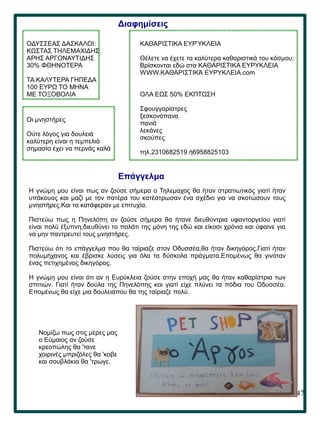 47
.
Διαφημίσεις
ΟΔΥΣΣΕΑΣ ΔΑΣΚΑΛΟΙ:
ΚΩΣΤΑΣ ΤΗΛΕΜΑΧΙΔΗΣ
ΑΡΗΣ ΑΡΓΟΝΑΥΤΙΔΗΣ
30% ΦΘΗΝΟΤΕΡΑ
ΤΑ ΚΑΛΥΤΕΡΑ ΓΗΠΕΔΑ
100 ΕΥΡΩ ΤΟ ΜΗΝΑ
ΜΕ ΤΟΞΟΒΟΛΙΑ
ΚΑΘΑΡΙΣΤΙΚΑ ΕΥΡΎΚΛΕΙΑ
Θέλετε να έχετε τα καλύτερα καθαριστικά του κόσμου;
Βρίσκονται εδώ στα ΚΑΘΑΡΙΣΤΙΚΑ ΕΥΡΥΚΛΕΙΑ
WWW.ΚΑΘΑΡΙΣΤΙΚΆ ΕΥΡΥΚΛΕΙΑ.com
ΟΛΑ ΕΩΣ 50% ΕΚΠΤΩΣΗ
Σφουγγαρίστρες
ξεσκονόπανα
πανιά
λεκάνες
σκούπες
τηλ.2310682519 ή6958825103
Επάγγελμα
H γνώμη μου είναι πως αν ζούσε σήμερα ο Τηλεμαχος θα ήταν στρατιωτικός γιατί ήταν
υπάκουος και μαζί με τον πατέρα του κατέστρωσαν ένα σχέδιο για να σκοτώσουν τους
μνηστήρες.Και τα κατάφεραν με επιτυχία.
Πιστεύω πως η Πηνελόπη αν ζούσε σήμερα θα ήτανε διευθύντρια υφαντοργείου γιατί
είναι πολύ έξυπνη,διευθύνει το παλάτι της μόνη της εδώ και είκοσι χρόνια και ύφαινε για
να μην παντρευτεί τους μνηστήρες.
Πιστεύω ότι το επάγγελμα που θα ταίριαζε στον Οδυσσέα,θα ήταν δικηγόρος.Γιατί ήταν
πολυμήχανος και έβρισκε λύσεις για όλα τα δύσκολα πράγματα.Επομένως θα γινόταν
ένας πετιχημένος δικηγόρος.
Η γνώμη μου είναι ότι αν η Ευρύκλεια ζούσε στην εποχή μας θα ήταν καθαρίστρια των
σπιτιών. Γιατί ήταν δούλα της Πηνελόπης και γιατί είχε πλύνει τα πόδια του Οδυσσέα.
Επομένως θα είχε μια δουλειάπου θα της ταίριαζε πολύ.
Οι μνηστήρες
Ούτε λόγος για δουλειά
καλύτερη είναι η τεμπελιά
σημασία έχει να περνάς καλά
Νομίζω πως στις μέρες μας
ο Εύμαιος αν ζούσε
κρεοπώλης θα 'τανε
χοιρινές μπριζόλες θα 'κοβε
και σουβλάκια θα 'τρωγε.
 