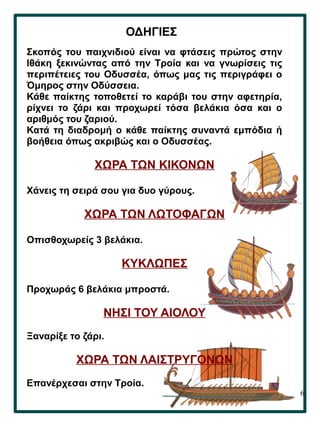 6
ΟΔΗΓΙΕΣ
Σκοπός του παιχνιδιού είναι να φτάσεις πρώτος στην
Ιθάκη ξεκινώντας από την Τροία και να γνωρίσεις τις
περιπέτειες του Οδυσσέα, όπως μας τις περιγράφει ο
Όμηρος στην Οδύσσεια.
Κάθε παίκτης τοποθετεί το καράβι του στην αφετηρία,
ρίχνει το ζάρι και προχωρεί τόσα βελάκια όσα και ο
αριθμός του ζαριού.
Κατά τη διαδρομή ο κάθε παίκτης συναντά εμπόδια ή
βοήθεια όπως ακριβώς και ο Οδυσσέας.
ΧΩΡΑ ΤΩΝ ΚΙΚΟΝΩΝ
Χάνεις τη σειρά σου για δυο γύρους.
ΧΩΡΑ ΤΩΝ ΛΩΤΟΦΑΓΩΝ
Οπισθοχωρείς 3 βελάκια.
ΚΥΚΛΩΠΕΣ
Προχωράς 6 βελάκια μπροστά.
ΝΗΣΙ ΤΟΥ ΑΙΟΛΟΥ
Ξαναρίξε το ζάρι.
ΧΩΡΑ ΤΩΝ ΛΑΙΣΤΡΥΓΟΝΩΝ
Επανέρχεσαι στην Τροία.
 