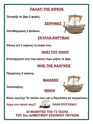 7
ΠΑΛΑΤΙ ΤΗΣ ΚΙΡΚΗΣ
Ξαναρίξε το ζάρι 2 φορές.
ΣΕΙΡΗΝΕΣ
Οπισθοχωρείς 2 βελάκια.
ΣΚΥΛΛΑ-ΧΑΡΥΒΔΗ
Χάνεις για 3 γύρους τη σειρά σου.
ΝΗΣΙ ΤΟΥ ΗΛΙΟΥ
Επανέρχεσαι εκεί που ήσουν πριν ρίξεις το ζάρι.
ΝΗΣΙ ΤΗΣ ΚΑΛΥΨΩΣ
Περιμένεις 3 γύρους.
ΦΑΙΑΚΕΣ
Ξαναπαίζεις.
ΙΘΑΚΗ
Είσαι νικητής! Το παλάτι σου και η Πηνελόπη σε περιμένουν.
Αέρα στα πανιά σας!!! ΚΑΛΗ ΕΠΙΤΥΧΙΑ!!!
ΟΙ ΜΑΘΗΤΕΣ ΤΗΣ Γ2 ΤΑΞΗΣ
ΤΟΥ 2ου ΔΗΜΟΤΙΚΟΥ ΣΧΟΛΕΙΟΥ ΠΕΥΚΩΝ
 