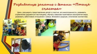 Развивающее занятие с детьми «Птица
счастья»
Цель: расширить представление детей о счастье, его многогранности, развивать
стремление радоваться настоящему, обучать навыкам позитивного восприятия мира,
развивать заботливое отношение к семье, близким и родным, сплочение коллектива.
 