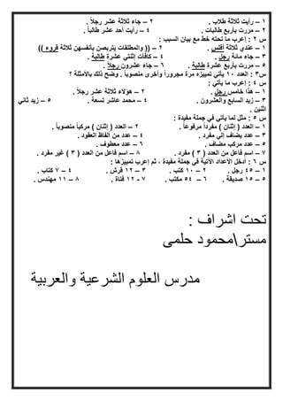 ١–. ‫طﻼب‬ ‫ﺛﻼﺛﺔ‬ ‫رأﯾت‬٢–. ً‫ﻼ‬‫رﺟ‬ ‫ﻋﺷر‬ ‫ﺛﻼﺛﺔ‬ ‫ﺟﺎء‬
٢–. ‫طﺎﻟﺑﺎت‬ ‫ﺑﺄرﺑﻊ‬ ‫ﻣررت‬٤–. ً‫ﺎ‬‫طﺎﻟﺑ‬ ‫ﻋﺷر‬ ‫أﺣد‬ ‫رأﯾت‬
‫س‬٢: ‫اﻟﺳﺑب‬ ‫ﺑﯾﺎن‬ ‫ﻣﻊ‬ ‫ﺧط‬ ‫ﺗﺣﺗﮫ‬ ‫ﻣﺎ‬ ‫إﻋرب‬ :
١–‫ﺛﻼﺛﺔ‬ ‫ﻋﻧدي‬‫أﻓﻠس‬.٢–‫ﺛﻼﺛﺔ‬ ‫ﺑﺄﻧﻔﺳﮭن‬ ‫ﯾﺗرﺑﺻن‬ ‫واﻟﻣطﻠﻘﺎت‬ ))‫ﻗروء‬((
٣–‫ﺟ‬‫ﻣﺎﺋﺔ‬ ‫ﺎء‬‫رﺟل‬.٤–‫ﻋﺷرة‬ ‫إﺛﻧﺗﻲ‬ ‫ﻛﺎﻓﺄت‬‫طﺎﻟﺑﺔ‬.
٥–‫ﻋﺷرة‬ ‫ﺑﺄرﺑﻊ‬ ‫ﻣررت‬‫طﺎﻟﺑﺔ‬.٦–‫ﻋﺷرون‬ ‫ﺟﺎء‬ً‫ﻼ‬‫رﺟ‬.
‫س‬٣‫اﻟﻌدد‬ :١٠‫؟‬ ‫ﺑﺎﻷﻣﺛﻠﺔ‬ ‫ذﻟك‬ ‫وﺿﺢ‬ . ً‫ﺎ‬‫ﻣﻧﺻوﺑ‬ ‫وأﺧرى‬ ً‫ا‬‫ﻣﺟرور‬ ‫ﻣرة‬ ‫ﺗﻣﯾﯾزه‬ ‫ﯾﺄﺗﻲ‬
‫س‬٤: ‫ﯾﺄﺗﻲ‬ ‫ﻣﺎ‬ ‫إﻋرب‬ :
١–‫ﺧﺎﻣس‬ ‫ھذا‬‫رﺟل‬.٢–. ً‫ﻼ‬‫رﺟ‬ ‫ﻋﺷر‬ ‫ﺛﻼﺛﺔ‬ ‫ھؤﻻء‬
٣–. ‫واﻟﻌﺷرون‬ ‫اﻟﺳﺎﺑﻊ‬ ‫زﯾد‬٤–. ‫ﺗﺳﻌﺔ‬ ‫ﻋﺎﺷر‬ ‫ﻣﺣﻣد‬٥–‫زﯾد‬‫ﺛﺎﻧﻲ‬
. ‫اﺛﻧﯾن‬
‫س‬٥: ‫ﻣﻔﯾدة‬ ‫ﺟﻣﻠﺔ‬ ‫ﻓﻲ‬ ‫ﯾﺄﺗﻲ‬ ‫ﻟﻣﺎ‬ ‫ﻣﺛل‬ :
١–. ً‫ﺎ‬‫ﻣرﻓوﻋ‬ ً‫ا‬‫ﻣﻔرد‬ ( ‫إﺛﻧﺎن‬ ) ‫اﻟﻌدد‬٢–( ‫إﺛﻧﺎن‬ ) ‫اﻟﻌدد‬. ً‫ﺎ‬‫ﻣﻧﺻوﺑ‬ ً‫ﺎ‬‫ﻣرﻛﺑ‬
٣–. ‫ﻣﻔرد‬ ‫إﻟﻲ‬ ‫ﯾﺿﺎف‬ ‫ﻋدد‬٤–. ‫اﻟﻌﻘود‬ ‫أﻟﻔﺎظ‬ ‫ﻣن‬ ‫ﻋدد‬
٥–. ‫ﻣﺿﺎف‬ ‫ﻣرﻛب‬ ‫ﻋدد‬٦–. ‫ﻣﻌطوف‬ ‫ﻋدد‬
٧–) ‫اﻟﻌدد‬ ‫ﻣن‬ ‫ﻓﺎﻋل‬ ‫اﺳم‬٣. ‫ﻣﻔرد‬ (٨–) ‫اﻟﻌدد‬ ‫ﻣن‬ ‫ﻓﺎﻋل‬ ‫اﺳم‬٣. ‫ﻣﻔرد‬ ‫ﻏﯾر‬ (
‫س‬٦‫أد‬ :: ‫ﺗﻣﯾﯾزھﺎ‬ ‫إﻋرب‬ ‫ﺛم‬ ، ‫ﻣﻔﯾدة‬ ‫ﺟﻣﻠﺔ‬ ‫ﻓﻲ‬ ‫اﻵﺗﯾﺔ‬ ‫اﻷﻋداد‬ ‫ﺧل‬
١–٤٥. ‫رﺟل‬٢–١٠. ‫ﻛﺗب‬٣–١٢. ‫ﻗرش‬٤–٧. ‫ﻛﺗﺎب‬
٥–١٥. ‫ﺻدﯾﻘﺔ‬٦–٥٤. ‫ﻣﻛﺗب‬٧-١٢. ‫ﻓﺗﺎة‬٨–١١. ‫ﻣﮭﻧدس‬
: ‫اﺷراف‬ ‫ﺗﺣت‬
‫ﻣﺳﺗر‬‫ﺣﻠﻣﻰ‬ ‫ﻣﺣﻣود‬
‫واﻟﻌرﺑﯾﺔ‬ ‫اﻟﺷرﻋﯾﺔ‬ ‫اﻟﻌﻠوم‬ ‫ﻣدرس‬
 