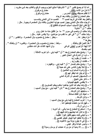 ‫اﻟ‬ ‫اﻣﺗﻧﻊ‬ ‫اﻟﺷرطﯾﺔ‬ " ‫إن‬ " ‫ﺗﻘدﯾر‬ ‫ﯾﺻﺢ‬ ‫ﻟم‬ ‫إذا‬ ‫أﻣﺎ‬ _: ‫ﻣﻛروه‬ ‫ﺷﺊ‬ ‫ﺑﻌد‬ ‫واﻟﻐﺎﻟب‬ ‫اﻟرﻓﻊ‬ ‫ووﺟب‬ ‫ﺟزم‬
‫اﻷﺳد‬ ‫ﻣن‬ ُ‫ﺗدن‬ ‫ﻻ‬ *َ‫ك‬ُ‫ﻠ‬ُ‫ﻛ‬‫ﯾﺄ‬.. ‫ﻣرﻓوع‬ ‫ﻣﺿﺎرع‬
‫ﺻدﯾﻘك‬ ‫ﺗظﻠم‬ ‫ﻻ‬ *‫ﯾﻌﺎﻗﺑك‬. ‫اﻟﻣدرس‬. ‫ﻣرﻓوع‬ ‫ﻣﺿﺎرع‬
‫اﻟرﺟﺎء‬ ‫ﺑﻌد‬ ‫ﺑﺎﻟﻔﺎء‬ ‫اﻟﻣﻘرون‬ ‫اﻟﻣﺿﺎرع‬ ‫ﺣﻛم‬
‫ﻛﻧﺻ‬ ** ‫ﻧﺻب‬ ‫اﻟرﺟﺎ‬ ‫ﻓﻲ‬ ‫اﻟﻔﺎء‬ ‫ﺑﻌد‬ ‫واﻟﻔﻌل‬‫ﯾﻧﺗﺳـــب‬ ‫اﻟﺗﻣﻧﻰ‬ ‫إﻟﻰ‬ ‫ﻣﺎ‬ ‫ب‬
-‫ﺑﺎﻟﻔﺎء‬ ‫اﻟﻣﻘرون‬ ‫ﺟواﺑﮫ‬ ‫ﻧﺻب‬ ‫ﯾﺟوز‬ ‫اﻟﺗﻣﻧﻲ‬ ‫ﻣﺛل‬ ‫ﻣﺛﻠﮫ‬ ‫اﻟرﺟﺎء‬ً‫ﺎ‬‫وﺟوﺑ‬ ‫اﻟﻣﺿﻣرة‬ ‫ﺑﺄن‬: ‫ﻣﺛل‬ .
. (( َ‫ِﻊ‬‫ﻠ‬‫ﱠ‬‫ط‬‫ﻓﺄ‬ ِ‫ت‬‫اﻟﺳﻣوا‬ َ‫أﺳﺑﺎب‬ َ‫اﻷﺳﺑﺎب‬ ُ‫ﻎ‬‫أﺑﻠ‬ ‫ﻲ‬‫ﱢ‬‫ﻠ‬َ‫ﻌ‬َ‫ﻟ‬ )) *
ً‫ا‬‫ﺷذوذ‬ " ‫أن‬ " ‫ﺣذف‬
. ‫روى‬ ‫ﻋدل‬ ‫ﻣﺎ‬ ‫ﻣﻧﮫ‬ ‫ﻓﺎﻗﺑل‬ ‫ﱠ‬‫ﻣر‬ ‫ﻣﺎ‬ ** ‫ﺳوى‬ ‫ﻓﻲ‬ ‫وﻧﺻب‬ ‫أن‬ ‫ﺣذف‬ ‫وﺷذ‬
-‫ﺣذف‬ ‫ﯾﺷذ‬: ‫ﻣﺛل‬ . ‫ﻋﻠﯾﮫ‬ ‫ﯾﻘﺎس‬ ‫وﻻ‬ ، ‫ﻣواﺿﻊ‬ ‫ﻣن‬ ‫ﺗﻘدم‬ ‫ﻣﺎ‬ ‫ﻏﯾر‬ ‫ﻓﻲ‬ " ‫أن‬ "
. ‫َﺎ‬‫ھ‬ َ◌َ‫ِر‬‫ﻔ‬ْ‫ﺣ‬َ‫ﯾ‬ ُ‫ه‬ْ‫ر‬ُ‫ﻣ‬ *-‫أن‬ " : ‫واﻟﺗﻘدﯾر‬ ، ‫اﻟﻣﺿﻣرة‬ ‫ﺑﺄن‬ ‫ﻣﻧﺻوب‬ ‫ﻣﺿﺎرع‬ : َ‫ِر‬‫ﻔ‬ْ‫ﺣ‬َ‫ﯾ‬
" ‫ﯾﺣﻔرھﺎ‬
. َ‫ك‬َ‫ذ‬‫ﯾﺄﺧ‬ َ‫ل‬ْ‫ﺑ‬َ‫ﻗ‬ ‫ﱠ‬‫اﻟﻠص‬ ْ‫ذ‬ُ‫ﺧ‬ *-‫ﻣﻧﺻوب‬ ‫ﻣﺿﺎرع‬ : ‫ﯾﺄﺧذ‬. " ‫ﯾﺄﺧذك‬ ‫أن‬ " ‫وﺗﻘدﯾره‬ ، ‫اﻟﻣﺿﻣرة‬ ‫ﺑﺄن‬
‫اﻟزاﺟري‬ ‫ﮭذا‬‫ﱡ‬‫ﯾ‬‫أ‬ ‫*أﻻ‬َ‫ر‬ُ‫ﺿ‬ْ‫ﺣ‬َ‫أ‬‫ِدي‬‫ﻠ‬ْ‫ﺧ‬ُ‫ﻣ‬ ‫أﻧت‬ ‫ھل‬ ‫اﻟﻠذات‬ َ‫د‬‫أﺷﮭ‬ ‫وأن‬ ‫اﻟوﻏﻰ‬
‫ﺑﻧﻔﺳك‬ ‫أﺟب‬
‫س‬١: ‫اﻷﻣﺛﻠﺔ‬ ‫إﻋرب‬ ‫ﺛم‬ ، ‫ﯾﻠﻲ‬ ‫ﻓﯾﻣﺎ‬ " ْ‫ن‬َ‫أ‬ " ‫ﺑﻌد‬ ‫اﻟﻣﺿﺎرع‬ ‫ﺣﻛم‬ ‫وﺿﺢ‬ :
١–. ‫اﻟﺧﯾر‬ ‫أﻋﻣﺎل‬ ‫ﻓﻲ‬ ‫أﺷﺎرك‬ ‫أن‬ ‫أود‬
٢–‫ﻋﻠﻣ‬‫زﯾد‬ ‫ﯾﻘوم‬ ‫أن‬ ‫ت‬
٣–. ‫زﯾد‬ ‫ﯾﻘوم‬ ‫أن‬ ‫ظﻧﻧت‬
‫س‬٢: ‫وإظﮭﺎره‬ ، ‫ﯾﻠﻲ‬ ‫ﻓﯾﻣﺎ‬ " ْ‫ن‬َ‫أ‬ " ‫إﺿﻣﺎر‬ ‫ﺣﻛم‬ ‫وﺿﺢ‬ :
١–(( ‫ﺣﺟﺔ‬ ‫ﷲ‬ ‫ﻋﻠﻲ‬ ‫ﻟﻠﻧﺎس‬ َ‫ﯾﻛون‬ َ‫ﻼ‬َ‫ﺋ‬ِ‫ﻟ‬ ))
٢–( ‫اﻟﻌﺎﻟﻣﯾن‬ ‫ﻟرب‬ ‫ﻟﻧﺳﻠم‬ ‫وأﻣرﻧﺎ‬ ))
٣–. (( ‫ﻟﮭم‬ ‫ﻟﯾﻐﻔر‬ ‫ﷲ‬ ‫ﯾﻛن‬ ‫ﻟم‬ ))
٤–‫اﻟﻣﻧﻲ‬ ‫ﻷدرك‬ ‫أو‬ ‫اﻟﺻﻌب‬ ‫ﻷﺳﺗﺳﮭﻠن‬
٥–‫ذاﻛر‬. ‫ﺗﻧﺟﺢ‬ ‫ﺣﺗﻰ‬
٦–. ‫ﻓﯾﻣوﺗوا‬ ‫ﻋﻠﯾﮭم‬ ‫ﯾﻘﺿﻲ‬ ‫ﻻ‬
٧–. (( ‫اﻟﺻﺎﺑرﯾن‬ ‫وﯾﻌﻠم‬ ‫ﻣﻧﻛم‬ ‫ﺟﺎھدوا‬ ‫اﻟذﯾن‬ ‫ﷲ‬ ‫ﯾﻌﻠم‬ ‫وﻟﻣﺎ‬ ))
‫س‬٣: ‫اﻟﺳﺑب‬ ‫ﺑﯾﺎن‬ ‫ﻣﻊ‬ ، ‫ﯾﻠﻲ‬ ‫ﻓﯾﻣﺎ‬ " ‫إذن‬ " ‫ﺑﻌد‬ ‫اﻟﻣﺿﺎرع‬ ‫ﺣﻛم‬ ‫وﺿﺢ‬ :
١–. ‫ك‬َ‫ﻣ‬‫أﻛر‬ ‫إذن‬ ‫ﺳﺄﺟﺗﮭد‬
٢–. ً‫ﺎ‬‫ﺻﺎدﻗ‬ ‫أظﻧك‬ ‫إذن‬ ‫أﺣﺑك‬
٣–. ‫أﻛرﻣك‬ ‫وإذن‬
‫س‬٤: ‫اﻟﺳﺑب‬ ‫ﺑﯾﺎن‬ ‫ﻣﻊ‬ ‫ﯾﻠﻲ‬ ‫ﻓﯾﻣﺎ‬ ‫اﻟﻣﺿﺎرع‬ ‫أﻋرب‬ :
١–. ‫ﻟﻧﺎ‬ ‫ﻓﯾﺷﻔﻌوا‬ ‫ﺷﻔﻌﺎء‬ ‫ﻣن‬ ‫ﻟﻧﺎ‬ ‫ﻓﮭل‬
٢–. ‫أزرك‬ ‫زرﻧﻲ‬
‫س‬٥: ‫أﻋرﺑﮫ‬ ‫ﺛم‬ ، ‫ﯾﺄﺗﻲ‬ ‫ﻣﻣﺎ‬ ‫اﻟﻣﺿﺎرع‬ ‫اﺳﺗﺧرج‬ :
١–. (( ‫ﻓﯾﮭم‬ ‫وأﻧت‬ ‫ﻟﯾﻌذﺑﮭم‬ ‫ﷲ‬ ‫ﻛﺎن‬ ‫ﻣﺎ‬ ))
٢–‫ﻓ‬ ‫ﻣﻌﮭم‬ ‫ﻛﻧت‬ ‫ﻟﯾﺗﻧﻲ‬ ‫ﯾﺎ‬. ً‫ﺎ‬‫ﻋظﯾﻣ‬ ً‫ا‬‫ﻓوز‬ ‫ﺄﻓوز‬
٣–. (( ‫ﻏﺿﺑﻲ‬ ‫ﻋﻠﯾﻛم‬ ‫ﻓﯾﺣل‬ ‫ﻓﯾﮫ‬ ‫ﺗطﻐوا‬ ‫وﻻ‬ ))
٤–. (( ‫اﻷﻏﻧﯾﺎء‬ ‫ﺑﯾن‬ ‫دوﻟﺔ‬ ‫ﯾﻛون‬ ‫ﻻ‬ ‫ﻛﻲ‬ ))
٥–. ‫ﻋﯾﻧﻲ‬ ‫وﺗﻘر‬ ‫ﻋﺑﺎءة‬ ‫وﻟﺑس‬
٦–(( ً‫ﻻ‬‫رﺳو‬ ‫ﯾرﺳل‬ ‫أو‬ ‫ﺣﺟﺎب‬ ‫وراء‬ ‫ﻣن‬ ‫أو‬ ً‫ﺎ‬‫وﺣﯾ‬ ‫إﻻ‬ .... ))
 