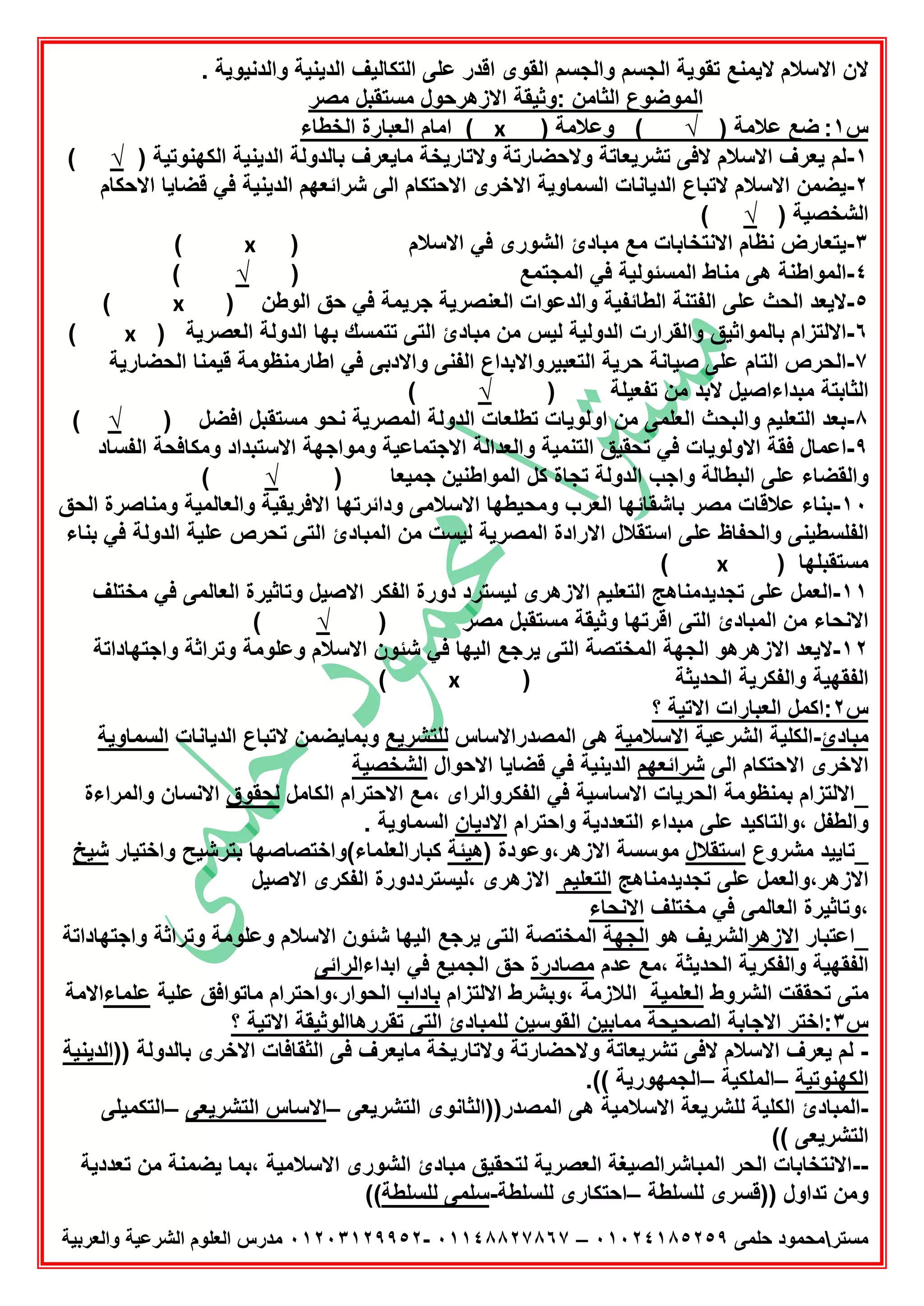 ‫ﻣﺳﺗر‬‫ﺣﻠﻣﻰ‬ ‫ﻣﺣﻣود‬٠١٠٢٤١٨٥٢٥٩–٠١١٤٨٨٢٧٨٦٧-٠١٢٠٣١٢٩٩٥٢‫واﻟﻌرﺑﯾﺔ‬ ‫اﻟﺷرﻋﯾﺔ‬ ‫اﻟﻌﻠوم‬ ‫ﻣدرس‬
. ‫واﻟدﻧﯾوﯾﺔ‬ ‫اﻟدﯾﻧﯾﺔ‬ ‫اﻟﺗﻛﺎﻟﯾف‬ ‫ﻋﻠﻰ‬ ‫اﻗدر‬ ‫اﻟﻘوى‬ ‫واﻟﺟﺳم‬ ‫اﻟﺟﺳم‬ ‫ﺗﻘوﯾﺔ‬ ‫ﻻﯾﻣﻧﻊ‬ ‫اﻻﺳﻼم‬ ‫ﻻن‬
‫ﻣﺻر‬ ‫ﻣﺳﺗﻘﺑل‬ ‫اﻻزھرﺣول‬ ‫:وﺛﯾﻘﺔ‬ ‫اﻟﺛﺎﻣن‬ ‫اﻟﻣوﺿوع‬
‫س‬١:) ‫ﻋﻼﻣﺔ‬ ‫ﺿﻊ‬√) ‫وﻋﻼﻣﺔ‬ (x‫اﻟﺧطﺎء‬ ‫اﻟﻌﺑﺎرة‬ ‫اﻣﺎم‬ (
١-) ‫اﻟﻛﮭﻧوﺗﯾﺔ‬ ‫اﻟدﯾﻧﯾﺔ‬ ‫ﺑﺎﻟدوﻟﺔ‬ ‫ﻣﺎﯾﻌرف‬ ‫وﻻﺗﺎرﯾﺧﺔ‬ ‫وﻻﺣﺿﺎرﺗﺔ‬ ‫ﺗﺷرﯾﻌﺎﺗﺔ‬ ‫ﻻﻓﻰ‬ ‫اﻻﺳﻼم‬ ‫ﯾﻌرف‬ ‫ﻟم‬√(
٢-‫اﻻﺣﻛﺎم‬ ‫ﻗﺿﺎﯾﺎ‬ ‫ﻓﻲ‬ ‫اﻟدﯾﻧﯾﺔ‬ ‫ﺷراﺋﻌﮭم‬ ‫اﻟﻰ‬ ‫اﻻﺣﺗﻛﺎم‬ ‫اﻻﺧرى‬ ‫اﻟﺳﻣﺎوﯾﺔ‬ ‫اﻟدﯾﺎﻧﺎت‬ ‫ﻻﺗﺑﺎع‬ ‫اﻻﺳﻼم‬ ‫ﯾﺿﻣن‬
) ‫اﻟﺷﺧﺻﯾﺔ‬√(
٣-‫اﻻﻧﺗ‬ ‫ﻧظﺎم‬ ‫ﯾﺗﻌﺎرض‬) ‫اﻻﺳﻼم‬ ‫ﻓﻲ‬ ‫اﻟﺷورى‬ ‫ﻣﺑﺎدئ‬ ‫ﻣﻊ‬ ‫ﺧﺎﺑﺎت‬x(
٤-) ‫اﻟﻣﺟﺗﻣﻊ‬ ‫ﻓﻲ‬ ‫اﻟﻣﺳﺋوﻟﯾﺔ‬ ‫ﻣﻧﺎط‬ ‫ھﻰ‬ ‫اﻟﻣواطﻧﺔ‬√(
٥-) ‫اﻟوطن‬ ‫ﺣق‬ ‫ﻓﻲ‬ ‫ﺟرﯾﻣﺔ‬ ‫اﻟﻌﻧﺻرﯾﺔ‬ ‫واﻟدﻋوات‬ ‫اﻟطﺎﺋﻔﯾﺔ‬ ‫اﻟﻔﺗﻧﺔ‬ ‫ﻋﻠﻰ‬ ‫اﻟﺣث‬ ‫ﻻﯾﻌد‬x(
٦-‫اﻻﻟﺗزام‬) ‫اﻟﻌﺻرﯾﺔ‬ ‫اﻟدوﻟﺔ‬ ‫ﺑﮭﺎ‬ ‫ﺗﺗﻣﺳك‬ ‫اﻟﺗﻰ‬ ‫ﻣﺑﺎدئ‬ ‫ﻣن‬ ‫ﻟﯾس‬ ‫اﻟدوﻟﯾﺔ‬ ‫واﻟﻘرارت‬ ‫ﺑﺎﻟﻣواﺛﯾق‬x(
٧-‫اﻟﺣﺿﺎرﯾﺔ‬ ‫ﻗﯾﻣﻧﺎ‬ ‫اطﺎرﻣﻧظوﻣﺔ‬ ‫ﻓﻲ‬ ‫واﻻدﺑﻰ‬ ‫اﻟﻔﻧﻰ‬ ‫اﻟﺗﻌﺑﯾرواﻻﺑداع‬ ‫ﺣرﯾﺔ‬ ‫ﺻﯾﺎﻧﺔ‬ ‫ﻋﻠﻰ‬ ‫اﻟﺗﺎم‬ ‫اﻟﺣرص‬
) ‫ﺗﻔﻌﯾﻠﺔ‬ ‫ﻣن‬ ‫ﻻﺑد‬ ‫ﻣﺑداءاﺻﯾل‬ ‫اﻟﺛﺎﺑﺗﺔ‬√(
٨-‫واﻟﺑﺣث‬ ‫اﻟﺗﻌﻠﯾم‬ ‫ﺑﻌد‬) ‫اﻓﺿل‬ ‫ﻣﺳﺗﻘﺑل‬ ‫ﻧﺣو‬ ‫اﻟﻣﺻرﯾﺔ‬ ‫اﻟدوﻟﺔ‬ ‫ﺗطﻠﻌﺎت‬ ‫اوﻟوﯾﺎت‬ ‫ﻣن‬ ‫اﻟﻌﻠﻣﻰ‬√(
٩-‫اﻟﻔﺳﺎد‬ ‫وﻣﻛﺎﻓﺣﺔ‬ ‫اﻻﺳﺗﺑداد‬ ‫وﻣواﺟﮭﺔ‬ ‫اﻻﺟﺗﻣﺎﻋﯾﺔ‬ ‫واﻟﻌداﻟﺔ‬ ‫اﻟﺗﻧﻣﯾﺔ‬ ‫ﺗﺣﻘﯾق‬ ‫ﻓﻲ‬ ‫اﻻوﻟوﯾﺎت‬ ‫ﻓﻘﺔ‬ ‫اﻋﻣﺎل‬
) ‫ﺟﻣﯾﻌﺎ‬ ‫اﻟﻣواطﻧﯾن‬ ‫ﻛل‬ ‫ﺗﺟﺎة‬ ‫اﻟدوﻟﺔ‬ ‫واﺟب‬ ‫اﻟﺑطﺎﻟﺔ‬ ‫ﻋﻠﻰ‬ ‫واﻟﻘﺿﺎء‬√(
١٠-‫ﺑﻧﺎء‬‫اﻟﺣق‬ ‫وﻣﻧﺎﺻرة‬ ‫واﻟﻌﺎﻟﻣﯾﺔ‬ ‫اﻻﻓرﯾﻘﯾﺔ‬ ‫وداﺋرﺗﮭﺎ‬ ‫اﻻﺳﻼﻣﻰ‬ ‫وﻣﺣﯾطﮭﺎ‬ ‫اﻟﻌرب‬ ‫ﺑﺎﺷﻘﺎﺋﮭﺎ‬ ‫ﻣﺻر‬ ‫ﻋﻼﻗﺎت‬
‫ﺑﻧﺎء‬ ‫ﻓﻲ‬ ‫اﻟدوﻟﺔ‬ ‫ﻋﻠﯾﺔ‬ ‫ﺗﺣرص‬ ‫اﻟﺗﻰ‬ ‫اﻟﻣﺑﺎدئ‬ ‫ﻣن‬ ‫ﻟﯾﺳت‬ ‫اﻟﻣﺻرﯾﺔ‬ ‫اﻻرادة‬ ‫اﺳﺗﻘﻼل‬ ‫ﻋﻠﻰ‬ ‫واﻟﺣﻔﺎظ‬ ‫اﻟﻔﻠﺳطﯾﻧﻰ‬
‫ﻣﺳ‬) ‫ﺗﻘﺑﻠﮭﺎ‬x(
١١-‫دورة‬ ‫ﻟﯾﺳﺗرد‬ ‫اﻻزھرى‬ ‫اﻟﺗﻌﻠﯾم‬ ‫ﺗﺟدﯾدﻣﻧﺎھﺞ‬ ‫ﻋﻠﻰ‬ ‫اﻟﻌﻣل‬‫ﻣﺧﺗﻠف‬ ‫ﻓﻲ‬ ‫اﻟﻌﺎﻟﻣﻰ‬ ‫وﺗﺎﺛﯾرة‬ ‫اﻻﺻﯾل‬ ‫اﻟﻔﻛر‬
) ‫ﻣﺻر‬ ‫ﻣﺳﺗﻘﺑل‬ ‫وﺛﯾﻘﺔ‬ ‫اﻗرﺗﮭﺎ‬ ‫اﻟﺗﻰ‬ ‫اﻟﻣﺑﺎدئ‬ ‫ﻣن‬ ‫اﻻﻧﺣﺎء‬√(
١٢-‫واﺟﺗﮭﺎداﺗﺔ‬ ‫وﺗراﺛﺔ‬ ‫وﻋﻠوﻣﺔ‬ ‫اﻻﺳﻼم‬ ‫ﺷﺋون‬ ‫ﻓﻲ‬ ‫اﻟﯾﮭﺎ‬ ‫ﯾرﺟﻊ‬ ‫اﻟﺗﻰ‬ ‫اﻟﻣﺧﺗﺻﺔ‬ ‫اﻟﺟﮭﺔ‬ ‫اﻻزھرھو‬ ‫ﻻﯾﻌد‬
) ‫اﻟﺣدﯾﺛﺔ‬ ‫واﻟﻔﻛرﯾﺔ‬ ‫اﻟﻔﻘﮭﯾﺔ‬x(
‫س‬٢‫؟‬ ‫اﻻﺗﯾﺔ‬ ‫اﻟﻌﺑﺎرات‬ ‫:اﻛﻣل‬
‫ﻣﺑﺎدئ‬-‫اﻟﺷرﻋﯾﺔ‬ ‫اﻟﻛﻠﯾﺔ‬‫اﻻﺳﻼﻣﯾﺔ‬‫اﻟﻣﺻدراﻻﺳﺎس‬ ‫ھﻰ‬‫ﻟﻠﺗﺷرﯾﻊ‬‫اﻟدﯾﺎﻧﺎت‬ ‫ﻻﺗﺑﺎع‬ ‫وﺑﻣﺎﯾﺿﻣن‬‫اﻟﺳﻣﺎوﯾﺔ‬
‫اﻟﻰ‬ ‫اﻻﺣﺗﻛﺎم‬ ‫اﻻﺧرى‬‫ﺷراﺋﻌﮭم‬‫اﻻﺣوال‬ ‫ﻗﺿﺎﯾﺎ‬ ‫ﻓﻲ‬ ‫اﻟدﯾﻧﯾﺔ‬‫اﻟﺷﺧﺻﯾﺔ‬
‫اﻻﺣﺗرام‬ ‫،ﻣﻊ‬ ‫اﻟﻔﻛرواﻟراى‬ ‫ﻓﻲ‬ ‫اﻻﺳﺎﺳﯾﺔ‬ ‫اﻟﺣرﯾﺎت‬ ‫ﺑﻣﻧظوﻣﺔ‬ ‫_اﻻﻟﺗزام‬‫اﻟﻛﺎﻣل‬‫ﻟﺣﻘوق‬‫واﻟﻣراءة‬ ‫اﻻﻧﺳﺎن‬
‫واﺣﺗرام‬ ‫اﻟﺗﻌددﯾﺔ‬ ‫ﻣﺑداء‬ ‫ﻋﻠﻰ‬ ‫،واﻟﺗﺎﻛﯾد‬ ‫واﻟطﻔل‬‫اﻻدﯾﺎن‬. ‫اﻟﺳﻣﺎوﯾﺔ‬
‫ﻣﺷروع‬ ‫_ﺗﺎﯾﯾد‬‫اﺳﺗﻘﻼل‬) ‫اﻻزھر،وﻋودة‬ ‫ﻣوﺳﺳﺔ‬‫ھﯾﺋﺔ‬‫واﺧﺗﯾﺎر‬ ‫ﺑﺗرﺷﯾﺢ‬ ‫ﻛﺑﺎراﻟﻌﻠﻣﺎء(واﺧﺗﺻﺎﺻﮭﺎ‬‫ﺷﯾﺦ‬
‫ﺗﺟدﯾدﻣﻧﺎھﺞ‬ ‫ﻋﻠﻰ‬ ‫اﻻزھر،واﻟﻌﻣل‬‫اﻟﺗﻌﻠﯾم‬‫اﻻﺻﯾل‬ ‫اﻟﻔﻛرى‬ ‫،ﻟﯾﺳﺗرددورة‬ ‫اﻻزھرى‬
‫،و‬‫ﻣﺧﺗﻠف‬ ‫ﻓﻲ‬ ‫اﻟﻌﺎﻟﻣﻰ‬ ‫ﺗﺎﺛﯾرة‬‫اﻻﻧﺣﺎء‬
‫_اﻋﺗﺑﺎر‬‫اﻻزھر‬‫ھو‬ ‫اﻟﺷرﯾف‬‫اﻟﺟﮭﺔ‬‫واﺟﺗﮭﺎداﺗﺔ‬ ‫وﺗراﺛﺔ‬ ‫وﻋﻠوﻣﺔ‬ ‫اﻻﺳﻼم‬ ‫ﺷﺋون‬ ‫اﻟﯾﮭﺎ‬ ‫ﯾرﺟﻊ‬ ‫اﻟﺗﻰ‬ ‫اﻟﻣﺧﺗﺻﺔ‬
‫ﻋدم‬ ‫،ﻣﻊ‬ ‫اﻟﺣدﯾﺛﺔ‬ ‫واﻟﻔﻛرﯾﺔ‬ ‫اﻟﻔﻘﮭﯾﺔ‬‫ﻣﺻﺎدرة‬‫اﺑداء‬ ‫ﻓﻲ‬ ‫اﻟﺟﻣﯾﻊ‬ ‫ﺣق‬‫اﻟراﺋﻰ‬
‫اﻟﺷروط‬ ‫ﺗﺣﻘﻘت‬ ‫ﻣﺗﻰ‬‫اﻟﻌﻠﻣﯾﺔ‬‫اﻻﻟﺗزام‬ ‫،وﺑﺷرط‬ ‫اﻟﻼزﻣﺔ‬‫ﺑﺎداب‬‫اﻟﺣوار،واﺣ‬‫ﻋﻠﯾﺔ‬ ‫ﻣﺎﺗواﻓق‬ ‫ﺗرام‬‫ﻋﻠﻣﺎء‬‫اﻻﻣﺔ‬
‫س‬٣‫؟‬ ‫اﻻﺗﯾﺔ‬ ‫ﺗﻘررھﺎاﻟوﺛﯾﻘﺔ‬ ‫اﻟﺗﻰ‬ ‫ﻟﻠﻣﺑﺎدئ‬ ‫اﻟﻘوﺳﯾن‬ ‫ﻣﻣﺎﺑﯾن‬ ‫اﻟﺻﺣﯾﺣﺔ‬ ‫اﻻﺟﺎﺑﺔ‬ ‫:اﺧﺗر‬
-)) ‫ﺑﺎﻟدوﻟﺔ‬ ‫اﻻﺧرى‬ ‫اﻟﺛﻘﺎﻓﺎت‬ ‫ﻓﻰ‬ ‫ﻣﺎﯾﻌرف‬ ‫وﻻﺗﺎرﯾﺧﺔ‬ ‫وﻻﺣﺿﺎرﺗﺔ‬ ‫ﺗﺷرﯾﻌﺎﺗﺔ‬ ‫ﻻﻓﻰ‬ ‫اﻻﺳﻼم‬ ‫ﯾﻌرف‬ ‫ﻟم‬‫اﻟدﯾﻧﯾﺔ‬
‫اﻟﻛﮭﻧوﺗﯾﺔ‬–‫اﻟﻣﻠﻛﯾﺔ‬–.(( ‫اﻟﺟﻣﮭورﯾﺔ‬
-‫ﻟﻠﺷرﯾ‬ ‫اﻟﻛﻠﯾﺔ‬ ‫اﻟﻣﺑﺎدئ‬‫اﻟﺗﺷرﯾﻌﻰ‬ ‫اﻟﻣﺻدر))اﻟﺛﺎﻧوى‬ ‫ھﻰ‬ ‫اﻻﺳﻼﻣﯾﺔ‬ ‫ﻌﺔ‬–‫اﻟﺗﺷرﯾﻌﻰ‬ ‫اﻻﺳﺎس‬–‫اﻟﺗﻛﻣﯾﻠﻰ‬
(( ‫اﻟﺗﺷرﯾﻌﻰ‬
--‫ﺗﻌد‬ ‫ﻣن‬ ‫ﯾﺿﻣﻧﺔ‬ ‫،ﺑﻣﺎ‬ ‫اﻻﺳﻼﻣﯾﺔ‬ ‫اﻟﺷورى‬ ‫ﻣﺑﺎدئ‬ ‫ﻟﺗﺣﻘﯾق‬ ‫اﻟﻌﺻرﯾﺔ‬ ‫اﻟﻣﺑﺎﺷراﻟﺻﯾﻐﺔ‬ ‫اﻟﺣر‬ ‫اﻻﻧﺗﺧﺎﺑﺎت‬‫د‬‫ﯾﺔ‬
‫ﻟﻠﺳﻠطﺔ‬ ‫))ﻗﺳرى‬ ‫ﺗداول‬ ‫وﻣن‬–‫ﻟﻠﺳﻠطﺔ‬ ‫اﺣﺗﻛﺎرى‬-‫ﻟﻠﺳﻠطﺔ‬ ‫ﺳﻠﻣﻰ‬((
 