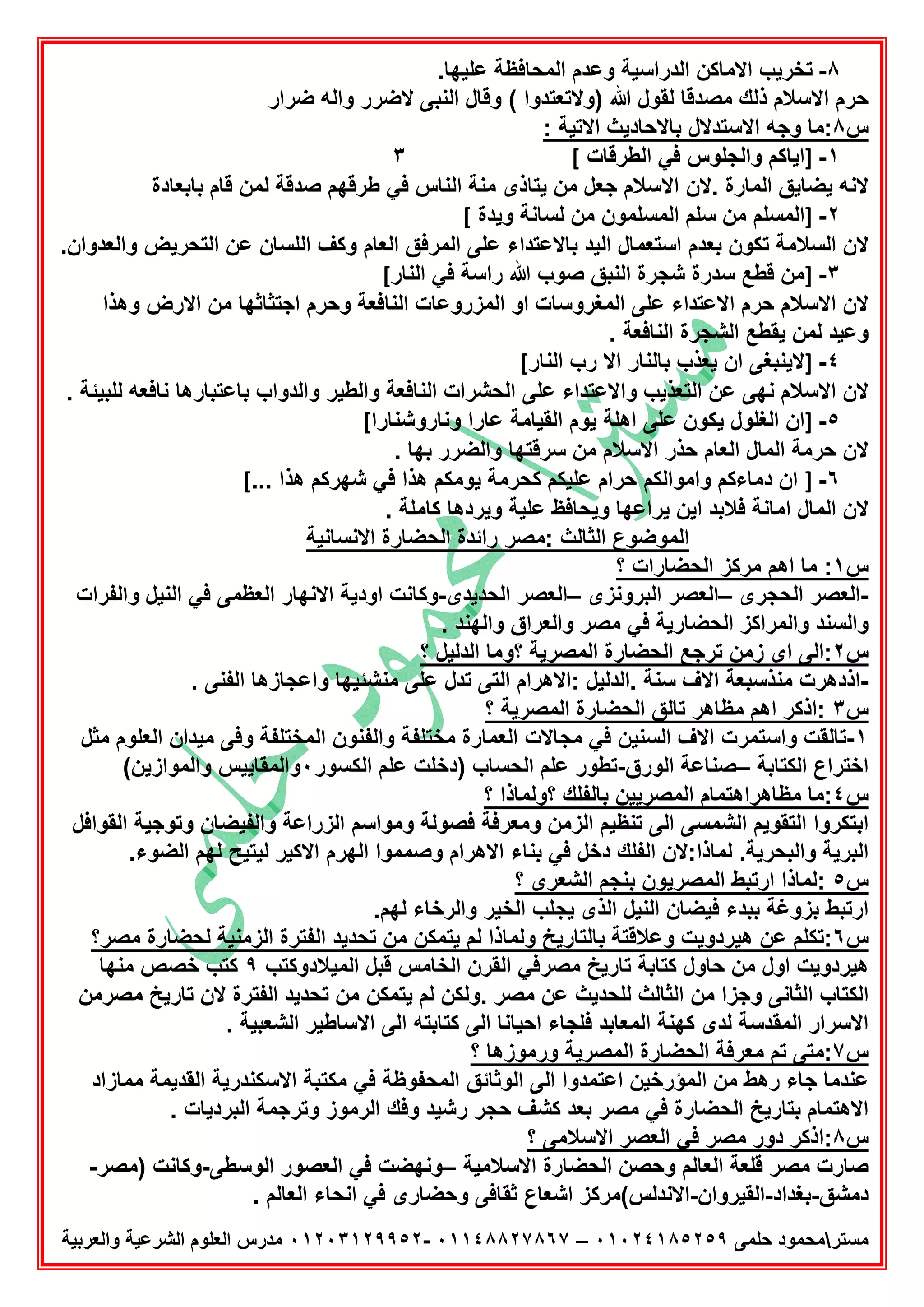 ‫ﻣﺳﺗر‬‫ﺣﻠﻣﻰ‬ ‫ﻣﺣﻣود‬٠١٠٢٤١٨٥٢٥٩–٠١١٤٨٨٢٧٨٦٧-٠١٢٠٣١٢٩٩٥٢‫واﻟﻌرﺑﯾﺔ‬ ‫اﻟﺷرﻋﯾﺔ‬ ‫اﻟﻌﻠوم‬ ‫ﻣدرس‬
٨-.‫ﻋﻠﯾﮭﺎ‬ ‫اﻟﻣﺣﺎﻓظﺔ‬ ‫وﻋدم‬ ‫اﻟدراﺳﯾﺔ‬ ‫اﻻﻣﺎﻛن‬ ‫ﺗﺧرﯾب‬
( ‫)وﻻﺗﻌﺗدوا‬ ‫ﷲ‬ ‫ﻟﻘول‬ ‫ﻣﺻدﻗﺎ‬ ‫ذﻟك‬ ‫اﻻﺳﻼم‬ ‫ﺣرم‬‫ﺿرار‬ ‫واﻟﮫ‬ ‫ﻻﺿرر‬ ‫اﻟﻧﺑﻰ‬ ‫وﻗﺎل‬
‫س‬٨: ‫اﻻﺗﯾﺔ‬ ‫ﺑﺎﻻﺣﺎدﯾث‬ ‫اﻻﺳﺗدﻻل‬ ‫وﺟﮫ‬ ‫:ﻣﺎ‬
١-]‫اﻟطرﻗﺎت‬ ‫ﻓﻲ‬ ‫واﻟﺟﻠوس‬ ‫اﯾﺎﻛم‬[٣
‫ﺑﺎﺑﻌﺎدة‬ ‫ﻗﺎم‬ ‫ﻟﻣن‬ ‫ﺻدﻗﺔ‬ ‫طرﻗﮭم‬ ‫ﻓﻲ‬ ‫اﻟﻧﺎس‬ ‫ﻣﻧﺔ‬ ‫ﯾﺗﺎذى‬ ‫ﻣن‬ ‫ﺟﻌل‬ ‫اﻻﺳﻼم‬ ‫.ﻻن‬ ‫اﻟﻣﺎرة‬ ‫ﯾﺿﺎﯾق‬ ‫ﻻﻧﮫ‬
٢-]‫وﯾدة‬ ‫ﻟﺳﺎﻧﺔ‬ ‫ﻣن‬ ‫اﻟﻣﺳﻠﻣون‬ ‫ﺳﻠم‬ ‫ﻣن‬ ‫اﻟﻣﺳﻠم‬[
‫اﻟﺳﻼﻣﺔ‬ ‫ﻻن‬.‫واﻟﻌدوان‬ ‫اﻟﺗﺣرﯾض‬ ‫ﻋن‬ ‫اﻟﻠﺳﺎن‬ ‫وﻛف‬ ‫اﻟﻌﺎم‬ ‫اﻟﻣرﻓق‬ ‫ﻋﻠﻰ‬ ‫ﺑﺎﻻﻋﺗداء‬ ‫اﻟﯾد‬ ‫اﺳﺗﻌﻣﺎل‬ ‫ﺑﻌدم‬ ‫ﺗﻛون‬
٣-]‫اﻟﻧﺎر‬ ‫ﻓﻲ‬ ‫راﺳﺔ‬ ‫ﷲ‬ ‫ﺻوب‬ ‫اﻟﻧﺑق‬ ‫ﺷﺟرة‬ ‫ﺳدرة‬ ‫ﻗطﻊ‬ ‫ﻣن‬[
‫وھذا‬ ‫اﻻرض‬ ‫ﻣن‬ ‫اﺟﺗﺛﺎﺛﮭﺎ‬ ‫وﺣرم‬ ‫اﻟﻧﺎﻓﻌﺔ‬ ‫اﻟﻣزروﻋﺎت‬ ‫او‬ ‫اﻟﻣﻐروﺳﺎت‬ ‫ﻋﻠﻰ‬ ‫اﻻﻋﺗداء‬ ‫ﺣرم‬ ‫اﻻﺳﻼم‬ ‫ﻻن‬
. ‫اﻟﻧﺎﻓﻌﺔ‬ ‫اﻟﺷﺟرة‬ ‫ﯾﻘطﻊ‬ ‫ﻟﻣن‬ ‫وﻋﯾد‬
٤-]‫ﻻﯾﻧﺑ‬‫اﻟﻧﺎر‬ ‫رب‬ ‫اﻻ‬ ‫ﺑﺎﻟﻧﺎر‬ ‫ﯾﻌذب‬ ‫ان‬ ‫ﻐﻰ‬[
. ‫ﻟﻠﺑﯾﺋﺔ‬ ‫ﻧﺎﻓﻌﮫ‬ ‫ﺑﺎﻋﺗﺑﺎرھﺎ‬ ‫واﻟدواب‬ ‫واﻟطﯾر‬ ‫اﻟﻧﺎﻓﻌﺔ‬ ‫اﻟﺣﺷرات‬ ‫ﻋﻠﻰ‬ ‫واﻻﻋﺗداء‬ ‫اﻟﺗﻌذﯾب‬ ‫ﻋن‬ ‫ﻧﮭﻰ‬ ‫اﻻﺳﻼم‬ ‫ﻻن‬
٥-]‫وﻧﺎروﺷﻧﺎرا‬ ‫ﻋﺎرا‬ ‫اﻟﻘﯾﺎﻣﺔ‬ ‫ﯾوم‬ ‫اھﻠﺔ‬ ‫ﻋﻠﻰ‬ ‫ﯾﻛون‬ ‫اﻟﻐﻠول‬ ‫ان‬[
. ‫ﺑﮭﺎ‬ ‫واﻟﺿرر‬ ‫ﺳرﻗﺗﮭﺎ‬ ‫ﻣن‬ ‫اﻻﺳﻼم‬ ‫ﺣذر‬ ‫اﻟﻌﺎم‬ ‫اﻟﻣﺎل‬ ‫ﺣرﻣﺔ‬ ‫ﻻن‬
٦-]‫واﻣوا‬ ‫دﻣﺎءﻛم‬ ‫ان‬... ‫ھذا‬ ‫ﺷﮭرﻛم‬ ‫ﻓﻲ‬ ‫ھذا‬ ‫ﯾوﻣﻛم‬ ‫ﻛﺣرﻣﺔ‬ ‫ﻋﻠﯾﻛم‬ ‫ﺣرام‬ ‫ﻟﻛم‬[
. ‫ﻛﺎﻣﻠﺔ‬ ‫وﯾردھﺎ‬ ‫ﻋﻠﯾﺔ‬ ‫وﯾﺣﺎﻓظ‬ ‫ﯾراﻋﮭﺎ‬ ‫اﯾن‬ ‫ﻓﻼﺑد‬ ‫اﻣﺎﻧﺔ‬ ‫اﻟﻣﺎل‬ ‫ﻻن‬
‫اﻻﻧﺳﺎﻧﯾﺔ‬ ‫اﻟﺣﺿﺎرة‬ ‫راﺋدة‬ ‫:ﻣﺻر‬ ‫اﻟﺛﺎﻟث‬ ‫اﻟﻣوﺿوع‬
‫س‬١‫؟‬ ‫اﻟﺣﺿﺎرات‬ ‫ﻣرﻛز‬ ‫اھم‬ ‫ﻣﺎ‬ :
-‫اﻟﺣﺟرى‬ ‫اﻟﻌﺻر‬–‫اﻟﺑروﻧزى‬ ‫اﻟﻌﺻر‬–‫اﻟﺣدﯾدى‬ ‫اﻟﻌﺻر‬-‫وﻛﺎﻧ‬‫واﻟﻔرات‬ ‫اﻟﻧﯾل‬ ‫ﻓﻲ‬ ‫اﻟﻌظﻣﻰ‬ ‫اﻻﻧﮭﺎر‬ ‫اودﯾﺔ‬ ‫ت‬
. ‫واﻟﮭﻧد‬ ‫واﻟﻌراق‬ ‫ﻣﺻر‬ ‫ﻓﻲ‬ ‫اﻟﺣﺿﺎرﯾﺔ‬ ‫واﻟﻣراﻛز‬ ‫واﻟﺳﻧد‬
‫س‬٢‫؟‬ ‫اﻟدﻟﯾل‬ ‫؟وﻣﺎ‬ ‫اﻟﻣﺻرﯾﺔ‬ ‫اﻟﺣﺿﺎرة‬ ‫ﺗرﺟﻊ‬ ‫زﻣن‬ ‫اى‬ ‫:اﻟﻰ‬
-. ‫اﻟﻔﻧﻰ‬ ‫واﻋﺟﺎزھﺎ‬ ‫ﻣﻧﺷﺋﯾﮭﺎ‬ ‫ﻋﻠﻰ‬ ‫ﺗدل‬ ‫اﻟﺗﻰ‬ ‫:اﻻھرام‬ ‫.اﻟدﻟﯾل‬ ‫ﺳﻧﺔ‬ ‫اﻻف‬ ‫ﻣﻧذﺳﺑﻌﺔ‬ ‫اذدھرت‬
‫س‬٣‫اﻟﻣﺻرﯾ‬ ‫اﻟﺣﺿﺎرة‬ ‫ﺗﺎﻟق‬ ‫ﻣظﺎھر‬ ‫اھم‬ ‫:اذﻛر‬‫؟‬ ‫ﺔ‬
١-‫ﻣﺛل‬ ‫اﻟﻌﻠوم‬ ‫ﻣﯾدان‬ ‫وﻓﻰ‬ ‫اﻟﻣﺧﺗﻠﻔﺔ‬ ‫واﻟﻔﻧون‬ ‫ﻣﺧﺗﻠﻔﺔ‬ ‫اﻟﻌﻣﺎرة‬ ‫ﻣﺟﺎﻻت‬ ‫ﻓﻲ‬ ‫اﻟﺳﻧﯾن‬ ‫اﻻف‬ ‫واﺳﺗﻣرت‬ ‫ﺗﺎﻟﻘت‬
‫اﻟﻛﺗﺎﺑﺔ‬ ‫اﺧﺗراع‬–‫اﻟورق‬ ‫ﺻﻧﺎﻋﺔ‬-‫اﻟﻛﺳور‬ ‫ﻋﻠم‬ ‫)دﺧﻠت‬ ‫اﻟﺣﺳﺎب‬ ‫ﻋﻠم‬ ‫ﺗطور‬٠(‫واﻟﻣوازﯾن‬ ‫واﻟﻣﻘﺎﯾﯾس‬
‫س‬٤‫؟‬ ‫؟وﻟﻣﺎذا‬ ‫ﺑﺎﻟﻔﻠك‬ ‫اﻟﻣﺻرﯾﯾن‬ ‫ﻣظﺎھراھﺗﻣﺎم‬ ‫:ﻣﺎ‬
‫اﻟ‬ ‫ﺗﻧظﯾم‬ ‫اﻟﻰ‬ ‫اﻟﺷﻣﺳﻰ‬ ‫اﻟﺗﻘوﯾم‬ ‫اﺑﺗﻛروا‬‫اﻟﻘواﻓل‬ ‫وﺗوﺟﯾﺔ‬ ‫واﻟﻔﯾﺿﺎن‬ ‫اﻟزراﻋﺔ‬ ‫وﻣواﺳم‬ ‫ﻓﺻوﻟﺔ‬ ‫وﻣﻌرﻓﺔ‬ ‫زﻣن‬
.‫اﻟﺿوء‬ ‫ﻟﮭم‬ ‫ﻟﯾﺗﯾﺢ‬ ‫اﻻﻛﯾر‬ ‫اﻟﮭرم‬ ‫وﺻﻣﻣوا‬ ‫اﻻھرام‬ ‫ﺑﻧﺎء‬ ‫ﻓﻲ‬ ‫دﺧل‬ ‫اﻟﻔﻠك‬ ‫ﻟﻣﺎذا:ﻻن‬ .‫واﻟﺑﺣرﯾﺔ‬ ‫اﻟﺑرﯾﺔ‬
‫س‬٥‫؟‬ ‫اﻟﺷﻌرى‬ ‫ﺑﻧﺟم‬ ‫اﻟﻣﺻرﯾون‬ ‫ارﺗﺑط‬ ‫:ﻟﻣﺎذا‬
.‫ﻟﮭم‬ ‫واﻟرﺧﺎء‬ ‫اﻟﺧﯾر‬ ‫ﯾﺟﻠب‬ ‫اﻟذى‬ ‫اﻟﻧﯾل‬ ‫ﻓﯾﺿﺎن‬ ‫ﺑﺑدء‬ ‫ﺑزوﻏﺔ‬ ‫ارﺗﺑط‬
‫س‬٦‫ھﯾ‬ ‫ﻋن‬ ‫:ﺗﻛﻠم‬‫ﻣﺻر؟‬ ‫ﻟﺣﺿﺎرة‬ ‫اﻟزﻣﻧﯾﺔ‬ ‫اﻟﻔﺗرة‬ ‫ﺗﺣدﯾد‬ ‫ﻣن‬ ‫ﯾﺗﻣﻛن‬ ‫ﻟم‬ ‫وﻟﻣﺎذا‬ ‫ﺑﺎﻟﺗﺎرﯾﺦ‬ ‫وﻋﻼﻗﺗﺔ‬ ‫ردوﯾت‬
‫اﻟﻣﯾﻼدوﻛﺗب‬ ‫ﻗﺑل‬ ‫اﻟﺧﺎﻣس‬ ‫اﻟﻘرن‬ ‫ﻣﺻرﻓﻲ‬ ‫ﺗﺎرﯾﺦ‬ ‫ﻛﺗﺎﺑﺔ‬ ‫ﺣﺎول‬ ‫ﻣن‬ ‫اول‬ ‫ھﯾردوﯾت‬٩‫ﻣﻧﮭﺎ‬ ‫ﺧﺻص‬ ‫ﻛﺗب‬
‫ﻣﺻرﻣن‬ ‫ﺗﺎرﯾﺦ‬ ‫ﻻن‬ ‫اﻟﻔﺗرة‬ ‫ﺗﺣدﯾد‬ ‫ﻣن‬ ‫ﯾﺗﻣﻛن‬ ‫ﻟم‬ ‫.وﻟﻛن‬ ‫ﻣﺻر‬ ‫ﻋن‬ ‫ﻟﻠﺣدﯾث‬ ‫اﻟﺛﺎﻟث‬ ‫ﻣن‬ ‫وﺟزا‬ ‫اﻟﺛﺎﻧﻰ‬ ‫اﻟﻛﺗﺎب‬
‫ا‬ ‫اﻻﺳرار‬. ‫اﻟﺷﻌﺑﯾﺔ‬ ‫اﻻﺳﺎطﯾر‬ ‫اﻟﻰ‬ ‫ﻛﺗﺎﺑﺗﮫ‬ ‫اﻟﻰ‬ ‫اﺣﯾﺎﻧﺎ‬ ‫ﻓﻠﺟﺎء‬ ‫اﻟﻣﻌﺎﺑد‬ ‫ﻛﮭﻧﺔ‬ ‫ﻟدى‬ ‫ﻟﻣﻘدﺳﺔ‬
‫س‬٧‫؟‬ ‫ورﻣوزھﺎ‬ ‫اﻟﻣﺻرﯾﺔ‬ ‫اﻟﺣﺿﺎرة‬ ‫ﻣﻌرﻓﺔ‬ ‫ﺗم‬ ‫:ﻣﺗﻰ‬
‫ﻣﻣﺎزاد‬ ‫اﻟﻘدﯾﻣﺔ‬ ‫اﻻﺳﻛﻧدرﯾﺔ‬ ‫ﻣﻛﺗﺑﺔ‬ ‫ﻓﻲ‬ ‫اﻟﻣﺣﻔوظﺔ‬ ‫اﻟوﺛﺎﺋق‬ ‫اﻟﻰ‬ ‫اﻋﺗﻣدوا‬ ‫اﻟﻣؤرﺧﯾن‬ ‫ﻣن‬ ‫رھط‬ ‫ﺟﺎء‬ ‫ﻋﻧدﻣﺎ‬
‫وﻓك‬ ‫رﺷﯾد‬ ‫ﺣﺟر‬ ‫ﻛﺷف‬ ‫ﺑﻌد‬ ‫ﻣﺻر‬ ‫ﻓﻲ‬ ‫اﻟﺣﺿﺎرة‬ ‫ﺑﺗﺎرﯾﺦ‬ ‫اﻻھﺗﻣﺎم‬. ‫اﻟﺑردﯾﺎت‬ ‫وﺗرﺟﻣﺔ‬ ‫اﻟرﻣوز‬
‫س‬٨‫؟‬ ‫اﻻﺳﻼﻣﻰ‬ ‫اﻟﻌﺻر‬ ‫ﻓﻲ‬ ‫ﻣﺻر‬ ‫دور‬ ‫:اذﻛر‬
‫اﻻﺳﻼﻣﯾﺔ‬ ‫اﻟﺣﺿﺎرة‬ ‫وﺣﺻن‬ ‫اﻟﻌﺎﻟم‬ ‫ﻗﻠﻌﺔ‬ ‫ﻣﺻر‬ ‫ﺻﺎرت‬–‫اﻟوﺳطﻰ‬ ‫اﻟﻌﺻور‬ ‫ﻓﻲ‬ ‫وﻧﮭﺿت‬-‫)ﻣﺻر‬ ‫وﻛﺎﻧت‬-
‫دﻣﺷق‬-‫ﺑﻐداد‬-‫اﻟﻘﯾروان‬-. ‫اﻟﻌﺎﻟم‬ ‫اﻧﺣﺎء‬ ‫ﻓﻲ‬ ‫وﺣﺿﺎرى‬ ‫ﺛﻘﺎﻓﻰ‬ ‫اﺷﻌﺎع‬ ‫اﻻﻧدﻟس(ﻣرﻛز‬
 