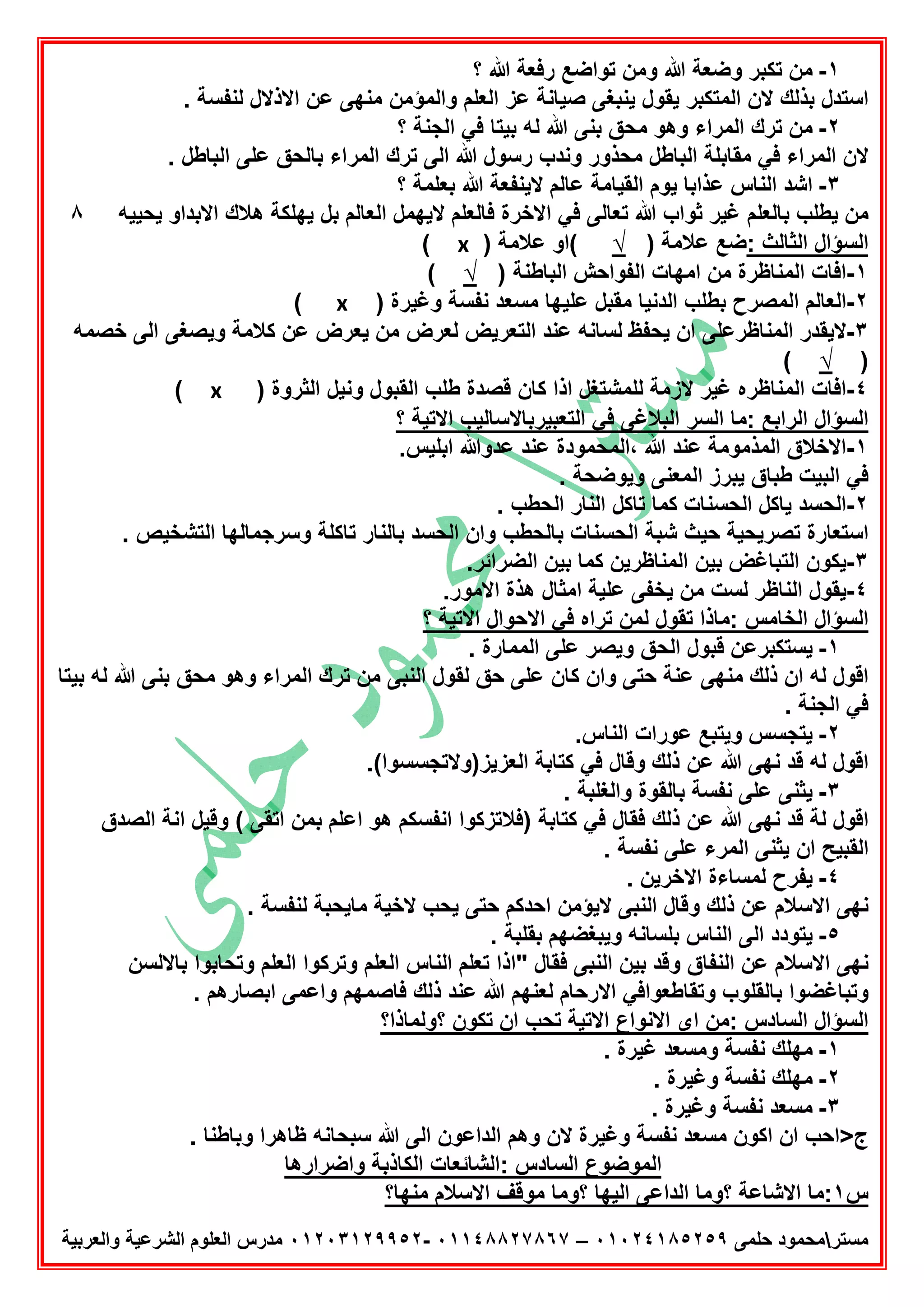 ‫ﻣﺳﺗر‬‫ﺣﻠﻣﻰ‬ ‫ﻣﺣﻣود‬٠١٠٢٤١٨٥٢٥٩–٠١١٤٨٨٢٧٨٦٧-٠١٢٠٣١٢٩٩٥٢‫واﻟﻌرﺑﯾﺔ‬ ‫اﻟﺷرﻋﯾﺔ‬ ‫اﻟﻌﻠوم‬ ‫ﻣدرس‬
١-‫؟‬ ‫ﷲ‬ ‫رﻓﻌﺔ‬ ‫ﺗواﺿﻊ‬ ‫وﻣن‬ ‫ﷲ‬ ‫وﺿﻌﺔ‬ ‫ﺗﻛﺑر‬ ‫ﻣن‬
‫ﯾﻧﺑ‬ ‫ﯾﻘول‬ ‫اﻟﻣﺗﻛﺑر‬ ‫ﻻن‬ ‫ﺑذﻟك‬ ‫اﺳﺗدل‬. ‫ﻟﻧﻔﺳﺔ‬ ‫اﻻذﻻل‬ ‫ﻋن‬ ‫ﻣﻧﮭﻰ‬ ‫واﻟﻣؤﻣن‬ ‫اﻟﻌﻠم‬ ‫ﻋز‬ ‫ﺻﯾﺎﻧﺔ‬ ‫ﻐﻰ‬
٢-‫؟‬ ‫اﻟﺟﻧﺔ‬ ‫ﻓﻲ‬ ‫ﺑﯾﺗﺎ‬ ‫ﻟﮫ‬ ‫ﷲ‬ ‫ﺑﻧﻰ‬ ‫ﻣﺣق‬ ‫وھو‬ ‫اﻟﻣراء‬ ‫ﺗرك‬ ‫ﻣن‬
. ‫اﻟﺑﺎطل‬ ‫ﻋﻠﻰ‬ ‫ﺑﺎﻟﺣق‬ ‫اﻟﻣراء‬ ‫ﺗرك‬ ‫اﻟﻰ‬ ‫ﷲ‬ ‫رﺳول‬ ‫وﻧدب‬ ‫ﻣﺣذور‬ ‫اﻟﺑﺎطل‬ ‫ﻣﻘﺎﺑﻠﺔ‬ ‫ﻓﻲ‬ ‫اﻟﻣراء‬ ‫ﻻن‬
٣-‫؟‬ ‫ﺑﻌﻠﻣﺔ‬ ‫ﷲ‬ ‫ﻻﯾﻧﻔﻌﺔ‬ ‫ﻋﺎﻟم‬ ‫اﻟﻘﯾﺎﻣﺔ‬ ‫ﯾوم‬ ‫ﻋذاﺑﺎ‬ ‫اﻟﻧﺎس‬ ‫اﺷد‬
‫ﺑﺎﻟﻌﻠم‬ ‫ﯾطﻠب‬ ‫ﻣن‬‫ﻏﯾر‬‫ﺗﻌﺎﻟﻰ‬ ‫ﷲ‬ ‫ﺛواب‬‫ﯾﺣﯾﯾﮫ‬ ‫اﻻﺑداو‬ ‫ھﻼك‬ ‫ﯾﮭﻠﻛﺔ‬ ‫ﺑل‬ ‫اﻟﻌﺎﻟم‬ ‫ﻻﯾﮭﻣل‬ ‫ﻓﺎﻟﻌﻠم‬ ‫اﻻﺧرة‬ ‫ﻓﻲ‬٨
: ‫اﻟﺛﺎﻟث‬ ‫اﻟﺳؤال‬) ‫ﻋﻼﻣﺔ‬ ‫ﺿﻊ‬√) ‫ﻋﻼﻣﺔ‬ ‫(او‬x(
١-) ‫اﻟﺑﺎطﻧﺔ‬ ‫اﻟﻔواﺣش‬ ‫اﻣﮭﺎت‬ ‫ﻣن‬ ‫اﻟﻣﻧﺎظرة‬ ‫اﻓﺎت‬√(
٢-) ‫وﻏﯾرة‬ ‫ﻧﻔﺳﺔ‬ ‫ﻣﺳﻌد‬ ‫ﻋﻠﯾﮭﺎ‬ ‫ﻣﻘﺑل‬ ‫اﻟدﻧﯾﺎ‬ ‫ﺑطﻠب‬ ‫اﻟﻣﺻرح‬ ‫اﻟﻌﺎﻟم‬x(
٣-‫ﺧﺻﻣﮫ‬ ‫اﻟﻰ‬ ‫وﯾﺻﻐﻰ‬ ‫ﻛﻼﻣﺔ‬ ‫ﻋن‬ ‫ﯾﻌرض‬ ‫ﻣن‬ ‫ﻟﻌرض‬ ‫اﻟﺗﻌرﯾض‬ ‫ﻋﻧد‬ ‫ﻟﺳﺎﻧﮫ‬ ‫ﯾﺣﻔظ‬ ‫ان‬ ‫اﻟﻣﻧﺎظرﻋﻠﻰ‬ ‫ﻻﯾﻘدر‬
)√(
٤-) ‫اﻟﺛروة‬ ‫وﻧﯾل‬ ‫اﻟﻘﺑول‬ ‫طﻠب‬ ‫ﻗﺻدة‬ ‫ﻛﺎن‬ ‫اذا‬ ‫ﻟﻠﻣﺷﺗﻐل‬ ‫ﻻزﻣﺔ‬ ‫ﻏﯾر‬ ‫اﻟﻣﻧﺎظره‬ ‫اﻓﺎت‬x(
‫؟‬ ‫اﻻﺗﯾﺔ‬ ‫اﻟﺗﻌﺑﯾرﺑﺎﻻﺳﺎﻟﯾب‬ ‫ﻓﻲ‬ ‫اﻟﺑﻼﻏﻰ‬ ‫اﻟﺳر‬ ‫:ﻣﺎ‬ ‫اﻟراﺑﻊ‬ ‫اﻟﺳؤال‬
١-‫اﻟﻣذﻣوﻣﺔ‬ ‫اﻻﺧﻼق‬.‫اﺑﻠﯾس‬ ‫ﻋدوﷲ‬ ‫ﻋﻧد‬ ‫،اﻟﻣﺣﻣودة‬ ‫ﷲ‬ ‫ﻋﻧد‬
. ‫وﯾوﺿﺣﺔ‬ ‫اﻟﻣﻌﻧﻰ‬ ‫ﯾﺑرز‬ ‫طﺑﺎق‬ ‫اﻟﺑﯾت‬ ‫ﻓﻲ‬
٢-. ‫اﻟﺣطب‬ ‫اﻟﻧﺎر‬ ‫ﺗﺎﻛل‬ ‫ﻛﻣﺎ‬ ‫اﻟﺣﺳﻧﺎت‬ ‫ﯾﺎﻛل‬ ‫اﻟﺣﺳد‬
. ‫اﻟﺗﺷﺧﯾص‬ ‫وﺳرﺟﻣﺎﻟﮭﺎ‬ ‫ﺗﺎﻛﻠﺔ‬ ‫ﺑﺎﻟﻧﺎر‬ ‫اﻟﺣﺳد‬ ‫وان‬ ‫ﺑﺎﻟﺣطب‬ ‫اﻟﺣﺳﻧﺎت‬ ‫ﺷﺑﺔ‬ ‫ﺣﯾث‬ ‫ﺗﺻرﯾﺣﯾﺔ‬ ‫اﺳﺗﻌﺎرة‬
٣-.‫اﻟﺿراﺋر‬ ‫ﺑﯾن‬ ‫ﻛﻣﺎ‬ ‫اﻟﻣﻧﺎظرﯾن‬ ‫ﺑﯾن‬ ‫اﻟﺗﺑﺎﻏض‬ ‫ﯾﻛون‬
٤-‫اﻟﻧ‬ ‫ﯾﻘول‬.‫اﻻﻣور‬ ‫ھذة‬ ‫اﻣﺛﺎل‬ ‫ﻋﻠﯾﺔ‬ ‫ﯾﺧﻔﻰ‬ ‫ﻣن‬ ‫ﻟﺳت‬ ‫ﺎظر‬
‫؟‬ ‫اﻻﺗﯾﺔ‬ ‫اﻻﺣوال‬ ‫ﻓﻲ‬ ‫ﺗراه‬ ‫ﻟﻣن‬ ‫ﺗﻘول‬ ‫:ﻣﺎذا‬ ‫اﻟﺧﺎﻣس‬ ‫اﻟﺳؤال‬
١-. ‫اﻟﻣﻣﺎرة‬ ‫ﻋﻠﻰ‬ ‫وﯾﺻر‬ ‫اﻟﺣق‬ ‫ﻗﺑول‬ ‫ﯾﺳﺗﻛﺑرﻋن‬
‫اﻟﻧﺑﻰ‬ ‫ﻟﻘول‬ ‫ﺣق‬ ‫ﻋﻠﻰ‬ ‫ﻛﺎن‬ ‫وان‬ ‫ﺣﺗﻰ‬ ‫ﻋﻧﺔ‬ ‫ﻣﻧﮭﻰ‬ ‫ذﻟك‬ ‫ان‬ ‫ﻟﮫ‬ ‫اﻗول‬‫ﺑﯾﺗﺎ‬ ‫ﻟﮫ‬ ‫ﷲ‬ ‫ﺑﻧﻰ‬ ‫ﻣﺣق‬ ‫وھو‬ ‫اﻟﻣراء‬ ‫ﺗرك‬ ‫ﻣن‬
‫اﻟﺟﻧﺔ‬ ‫ﻓﻲ‬.
٢-‫اﻟﻧ‬ ‫ﻋورات‬ ‫وﯾﺗﺑﻊ‬ ‫ﯾﺗﺟﺳس‬.‫ﺎس‬
.(‫اﻟﻌزﯾز)وﻻﺗﺟﺳﺳوا‬ ‫ﻛﺗﺎﺑﺔ‬ ‫ﻓﻲ‬ ‫وﻗﺎل‬ ‫ذﻟك‬ ‫ﻋن‬ ‫ﷲ‬ ‫ﻧﮭﻰ‬ ‫ﻗد‬ ‫ﻟﮫ‬ ‫اﻗول‬
٣-. ‫واﻟﻐﻠﺑﺔ‬ ‫ﺑﺎﻟﻘوة‬ ‫ﻧﻔﺳﺔ‬ ‫ﻋﻠﻰ‬ ‫ﯾﺛﻧﻰ‬
‫اﻟﺻدق‬ ‫اﻧﺔ‬ ‫وﻗﯾل‬ ( ‫اﺗﻘﻰ‬ ‫ﺑﻣن‬ ‫اﻋﻠم‬ ‫ھو‬ ‫اﻧﻔﺳﻛم‬ ‫)ﻓﻼﺗزﻛوا‬ ‫ﻛﺗﺎﺑﺔ‬ ‫ﻓﻲ‬ ‫ﻓﻘﺎل‬ ‫ذﻟك‬ ‫ﻋن‬ ‫ﷲ‬ ‫ﻧﮭﻰ‬ ‫ﻗد‬ ‫ﻟﺔ‬ ‫اﻗول‬
. ‫ﻧﻔﺳﺔ‬ ‫ﻋﻠﻰ‬ ‫اﻟﻣرء‬ ‫ﯾﺛﻧﻰ‬ ‫ان‬ ‫اﻟﻘﺑﯾﺢ‬
٤-. ‫اﻻﺧرﯾن‬ ‫ﻟﻣﺳﺎءة‬ ‫ﯾﻔرح‬
‫ﻋن‬ ‫اﻻﺳﻼم‬ ‫ﻧﮭﻰ‬. ‫ﻟﻧﻔﺳﺔ‬ ‫ﻣﺎﯾﺣﺑﺔ‬ ‫ﻻﺧﯾﺔ‬ ‫ﯾﺣب‬ ‫ﺣﺗﻰ‬ ‫اﺣدﻛم‬ ‫ﻻﯾؤﻣن‬ ‫اﻟﻧﺑﻰ‬ ‫وﻗﺎل‬ ‫ذﻟك‬
٥-. ‫ﺑﻘﻠﺑﺔ‬ ‫وﯾﺑﻐﺿﮭم‬ ‫ﺑﻠﺳﺎﻧﮫ‬ ‫اﻟﻧﺎس‬ ‫اﻟﻰ‬ ‫ﯾﺗودد‬
‫ﺑﺎﻻﻟﺳن‬ ‫وﺗﺣﺎﺑوا‬ ‫اﻟﻌﻠم‬ ‫وﺗرﻛوا‬ ‫اﻟﻌﻠم‬ ‫اﻟﻧﺎس‬ ‫ﺗﻌﻠم‬ ‫"اذا‬ ‫ﻓﻘﺎل‬ ‫اﻟﻧﺑﻰ‬ ‫ﺑﯾن‬ ‫وﻗد‬ ‫اﻟﻧﻔﺎق‬ ‫ﻋن‬ ‫اﻻﺳﻼم‬ ‫ﻧﮭﻰ‬
‫واﻋﻣﻰ‬ ‫ﻓﺎﺻﻣﮭم‬ ‫ذﻟك‬ ‫ﻋﻧد‬ ‫ﷲ‬ ‫ﻟﻌﻧﮭم‬ ‫اﻻرﺣﺎم‬ ‫وﺗﻘﺎطﻌواﻓﻲ‬ ‫ﺑﺎﻟﻘﻠوب‬ ‫وﺗﺑﺎﻏﺿوا‬. ‫اﺑﺻﺎرھم‬
‫؟وﻟﻣﺎذا؟‬ ‫ﺗﻛون‬ ‫ان‬ ‫ﺗﺣب‬ ‫اﻻﺗﯾﺔ‬ ‫اﻻﻧواع‬ ‫اى‬ ‫:ﻣن‬ ‫اﻟﺳﺎدس‬ ‫اﻟﺳؤال‬
١-. ‫ﻏﯾرة‬ ‫وﻣﺳﻌد‬ ‫ﻧﻔﺳﺔ‬ ‫ﻣﮭﻠك‬
٢-. ‫وﻏﯾرة‬ ‫ﻧﻔﺳﺔ‬ ‫ﻣﮭﻠك‬
٣-. ‫وﻏﯾرة‬ ‫ﻧﻔﺳﺔ‬ ‫ﻣﺳﻌد‬
‫ﻻن‬ ‫وﻏﯾرة‬ ‫ﻧﻔﺳﺔ‬ ‫ﻣﺳﻌد‬ ‫اﻛون‬ ‫ان‬ ‫ج>اﺣب‬. ‫وﺑﺎطﻧﺎ‬ ‫ظﺎھرا‬ ‫ﺳﺑﺣﺎﻧﮫ‬ ‫ﷲ‬ ‫اﻟﻰ‬ ‫اﻟداﻋون‬ ‫وھم‬
‫:اﻟﺷﺎﺋﻌﺎ‬ ‫اﻟﺳﺎدس‬ ‫اﻟﻣوﺿوع‬‫واﺿرارھﺎ‬ ‫اﻟﻛﺎذﺑﺔ‬ ‫ت‬
‫س‬١‫اﻻﺷﺎﻋﺔ‬ ‫:ﻣﺎ‬‫ﻣﻧﮭﺎ؟‬ ‫اﻻﺳﻼم‬ ‫ﻣوﻗف‬ ‫؟وﻣﺎ‬ ‫اﻟﯾﮭﺎ‬ ‫اﻟداﻋﻰ‬ ‫؟وﻣﺎ‬
 