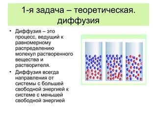1-я задача – теоретическая.
диффузия
• Диффузия – это
процесс, ведущий к
равномерному
распределению
молекул растворенного
вещества и
растворителя.
• Диффузия всегда
направления от
системы с большей
свободной энергией к
системе с меньшей
свободной энергией
 