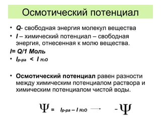 Осмотический потенциал
• Q- свободная энергия молекул вещества
• I – химический потенциал – свободная
энергия, отнесенная к молю вещества.
I= Q/1 Моль
• Iр-ра < I H2O
• Осмотический потенциал равен разности
между химическим потенциалом раствора и
химическим потенциалом чистой воды.
= Iр-ра – I H2O 
 