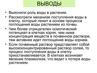 ВЫВОДЫ
• Выяснили роль воды в растении.
• Рассмотрели механизм поступления воды в
клетку, который лежит в основе процесса
поглощения воды растением из почвы.
• Чем более отрицателен осмотический
потенциал в клетках корня, чем ниже
концентрация веществ в почвенном растворе,
тем активнее идет поглощение воды корнем.
• Если почвенный раствор представляет собой
высококонцентрированный раствор солей, то
процесс поступления воды в клетку
приостанавливается. В клетках возникает
явление плазмолиза, что ведет к потере воды
растением.
 