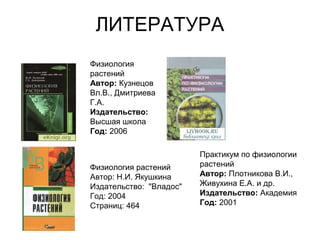 ЛИТЕРАТУРА
Физиология
растений
Автор: Кузнецов
Вл.В., Дмитриева
Г.А.
Издательство:
Высшая школа
Год: 2006
Физиология растений
Автор: Н.И. Якушкина
Издательство: "Владос"
Год: 2004
Страниц: 464
Практикум по физиологии
растений
Автор: Плотникова В.И.,
Живухина Е.А. и др.
Издательство: Академия
Год: 2001
 