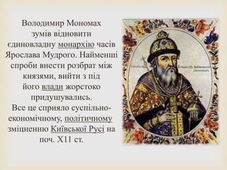 Володимир Мономах
зумів відновити
єдиновладну монархію часів
Ярослава Мудрого. Найменші
спроби внести розбрат між
князями, вийти з під
його влади жорстоко
придушувались.
Все це сприяло суспільно-
економічному, політичному
зміцненню Київської Русі на
поч. Х11 ст.
 