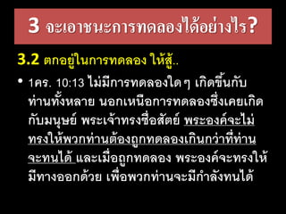 3 จะเอาชนะการทดลองได้อย่างไร?
3.2 ตกอยู่ในการทดลอง​ให้สู้..
• 1คร. 10:13 ไม่​มี​การ​ทด​ลอง​ใดๆ​เกิด​ขึ้น​กับ​
ท่าน​ทั้ง​หลาย​นอก​เหนือ​การ​ทด​ลอง​ซึ่ง​เคย​เกิด​
กับ​มนุษย์​พระ​เจ้า​ทรง​ซื่อ​สัตย์​พระ​องค์​จะ​ไม่​
ทรง​ให้​พวก​ท่าน​ต้อง​ถูก​ทด​ลอง​เกิน​กว่า​ที่​ท่าน​
จะ​ทน​ได้​และ​เมื่อ​ถูก​ทด​ลอง​พระ​องค์​จะ​ทรง​ให้​
มี​ทาง​ออก​ด้วย​เพื่อ​พวก​ท่าน​จะ​มี​กา​ลัง​ทน​ได้
 