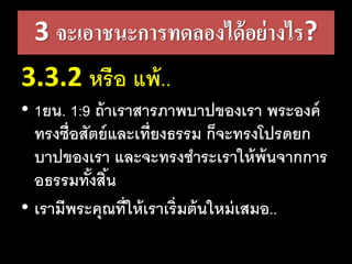 3 จะเอาชนะการทดลองได้อย่างไร?
3.3.2 หรือ​แพ้..
• 1ยน. 1:9 ถ้า​เรา​สาร​ภาพ​บาป​ของ​เรา​พระ​องค์​
ทรง​ซื่อ​สัตย์​และ​เที่ยง​ธรรม​ก็​จะ​ทรง​โปรด​ยก​
บาป​ของ​เรา​และ​จะ​ทรง​ชาระ​เรา​ให้​พ้น​จาก​การ​
อธรรม​ทั้ง​สิ้น
• เรามีพระคุณที่ให้เราเริ่มต้นใหม่เสมอ..
 