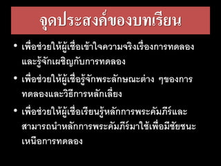 จุดประสงค์ของบทเรียน
• เพื่อช่วยให้ผู้เชื่อเข้าใจความจริงเรื่องการทดลอง
และรู้จักเผชิญกับการทดลอง
• เพื่อช่วยให้ผู้เชื่อรู้จักพระลักษณะต่าง ๆของการ
ทดลองและวิธีการหลักเลี่ยง
• เพื่อช่วยให้ผู้เชื่อเรียนรู้หลักการพระคัมภีร์และ
สามารถนาหลักการพระคัมภีร์มาใช้เพื่อมีชัยชนะ
เหนือการทดลอง
 