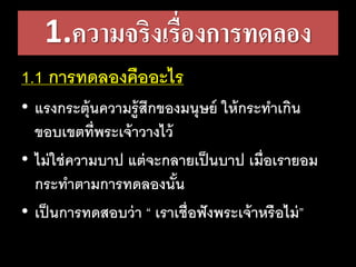 1.ความจริงเรื่องการทดลอง
1.1 การทดลองคืออะไร
• แรงกระตุ้นความรู้สึกของมนุษย์​ให้กระทาเกิน
ขอบเขตที่พระเจ้าวางไว้
• ไม่ใช่ความบาป​แต่จะกลายเป็นบาป​เมื่อเรายอม
กระทาตามการทดลองนั้น
• เป็นการทดสอบว่า​“ เราเชื่อฟังพระเจ้าหรือไม่”
 