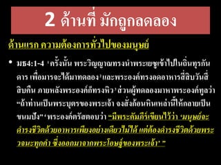 2 ด้านที่ มักถูกลดลอง
ด้านแรก ความต้องการทั่วไปของมนุษย์
• มธ4:1-4 1 ครั้งนั้น พระวิญญาณทรงนาพระเยซูเข้าไปในถิ่นทุรกัน
ดาร เพื่อมารจะได้มาทดลอง2 และพระองค์ทรงอดอาหารสี่สิบวันสี่
สิบคืน ภายหลังพระองค์ก็ทรงหิว3 ส่วนผู้ทดลองมาหาพระองค์ทูลว่า
“ถ้าท่านเป็นพระบุตรของพระเจ้า จงสั่งก้อนหินเหล่านี้ให้กลายเป็น
ขนมปัง”4 พระองค์ตรัสตอบว่า “มีพระคัมภีร์เขียนไว้ว่า ‘มนุษย์​จะ​
ดำรง​ชีวิต​ด้วย​อำหำร​เพียง​อย่ำง​เดียว​ไม่​ได้​แต่​ต้อง​ดำรง​ชีวิต​ด้วย​พระ​
วจนะ​ทุก​คำ​ซึ่ง​ออก​มำ​จำก​พระ​โอษฐ์​ของ​พระ​เจ้ำ’ ”
 