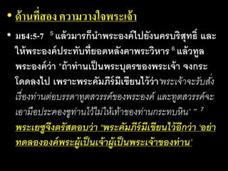 • ด้านที่สอง ความวางใจพระเจ้า
• มธ4:5-7 5 แล้ว​มาร​ก็​นา​พระ​องค์​ไป​ยัง​นคร​บริสุทธิ์​และ​
ให้​พระ​องค์​ประ​ทับ​ที่​ยอด​หลัง​คา​พระ​วิหาร 6 แล้ว​ทูล​
พระ​องค์​ว่า​“ถ้า​ท่าน​เป็น​พระ​บุตร​ของ​พระ​เจ้า​จง​กระ​
โดด​ลง​ไป​เพราะ​พระ​คัมภีร์​มี​เขียน​ไว้​ว่า‘พระ​เจ้า​จะ​รับ​สั่ง​
เรื่อง​ท่าน​ต่อ​บรร​ดา​ทูต​สวรรค์​ของ​พระ​องค์ และ​ทูต​สวรรค์​จะ​
เอา​มือ​ประ​คอง​ชู​ท่าน​ไว้ไม่​ให้​เท้า​ของ​ท่าน​กระ​ทบ​หิน’ ” 7
พระ​เยซู​จึง​ตรัส​ตอบ​ว่า​“พระ​คัมภีร์​มี​เขียน​ไว้​อีก​ว่า​‘อย่า​
ทด​ลอง​องค์​พระ​ผู้​เป็น​เจ้า​ผู้​เป็น​พระ​เจ้า​ของ​ท่าน’
 