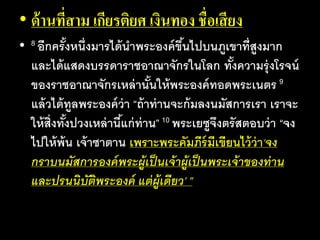 • ด้านที่สาม เกียรติยศ เงินทอง ชื่อเสียง
• 8 อีก​ครั้ง​หนึ่ง​มาร​ได้​นา​พระ​องค์​ขึ้น​ไป​บน​ภูเขา​ที่​สูง​มาก​
และ​ได้​แสดง​บรร​ดา​ราช​อา​ณา​จักร​ใน​โลก​ทั้ง​ความ​รุ่ง​โรจน์​
ของ​ราช​อา​ณา​จักร​เหล่า​นั้น​ให้​พระ​องค์​ทอด​พระ​เนตร 9
แล้ว​ได้​ทูล​พระ​องค์​ว่า​“ถ้า​ท่าน​จะ​ก้ม​ลง​นมัส​การ​เรา เรา​จะ​
ให้​สิ่ง​ทั้ง​ปวง​เหล่า​นี้​แก่​ท่าน”10 พระ​เยซู​จึง​ตรัส​ตอบ​ว่า​“จง​
ไป​ให้​พ้น​เจ้า​ซา​ตาน​เพราะ​พระ​คัมภีร์​มี​เขียน​ไว้​ว่า‘จง​
กราบ​นมัส​การ​องค์​พระ​ผู้​เป็น​เจ้า​ผู้​เป็น​พระ​เจ้า​ของ​ท่าน
และ​ปรน​นิบัติ​พระ​องค์​แต่​ผู้​เดียว’ ”
 