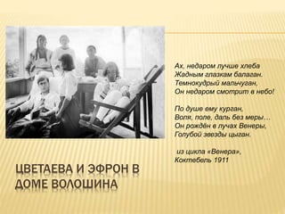 ЦВЕТАЕВА И ЭФРОН В
ДОМЕ ВОЛОШИНА
Ах, недаром лучше хлеба
Жадным глазкам балаган.
Темнокудрый мальчуган,
Он недаром смотрит в небо!
По душе ему курган,
Воля, поле, даль без меры…
Он рождён в лучах Венеры,
Голубой звезды цыган.
из цикла «Венера»,
Коктебель 1911
 