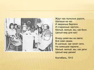 Ждут нас пыльные дороги,
Шалаши на час
И звериные берлоги
И старинные чертоги…
Милый, милый, мы, как боги:
Целый мир для нас!
Всюду дома мы на свете,
Всё зовя своим.
В шалаше, где чинят сети,
На сияющем паркете…
Милый, милый, мы, как дети:
Целый мир двоим!
Коктебель, 1913
 