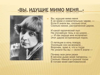 «ВЫ, ИДУЩИЕ МИМО МЕНЯ…»
 Вы, идущие мимо меня
К не моим и сомнительным чарам, —
Если б знали вы, сколько огня,
Сколько жизни, растраченной даром,
И какой героический пыл
На случайную тень и на шорох…
— И как сердце мне испепелил
Этот даром истраченный порох.
О летящие в ночь поезда,
Уносящие сон на вокзале…
Впрочем, знаю я, что и тогда
Не узнали бы вы — если б знали —
Почему мои речи резки
В вечном дыме моей папиросы, —
Сколько тёмной и грозной тоски
В голове моей светловолосой.
 