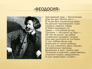 «ФЕОДОСИЯ»
 Сей древний град — богоспасаем
(Ему же имя «Богом дан») —
В те дни был социальным раем.
Из дальних черноморских стран
Солдаты навезли товару
И бойко продавали тут
Орехи — сто рублей за пуд,
Турчанок — пятьдесят за пару —
На том же рынке, где рабов
Славянских продавал татарин.
Наш мир культурой не состарен,
И торг рабами вечно нов.
Хмельные от лихой свободы
В те дни спасались здесь народы:
Затравленные пароходы
Врывались в порт, тушили свет,
Толкались в пристань, швартовались,
Спускали сходни, разгружались
И шли захватывать «Совет».
 