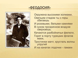 «ФЕОДОСИЯ»
Окружена высокими холмами,
Овечьим стадом ты с горы
сбегаешь
И розовыми, белыми камнями
В сухом прозрачном воздухе
сверкаешь.
Качаются разбойничьи фелюги,
Горят в порту турецких флагов
маки,
Тростинки мачт, хрусталь волны
упругий
И на канатах лодочки - гамаки
 
