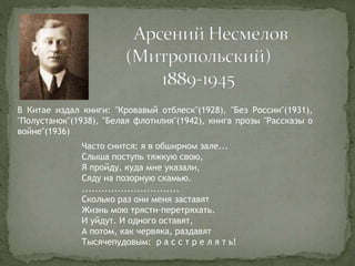В Китае издал книги: "Кровавый отблеск"(1928), "Без России"(1931),
"Полустанок"(1938), "Белая флотилия"(1942), книга прозы "Рассказы о
войне"(1936)
Часто снится: я в обширном зале...
Слыша поступь тяжкую свою,
Я пройду, куда мне указали,
Сяду на позорную скамью.
..............................
Сколько раз они меня заставят
Жизнь мою трясти-перетряхать.
И уйдут. И одного оставят,
А потом, как червяка, раздавят
Тысячепудовым: р а с с т р е л я т ь!
 