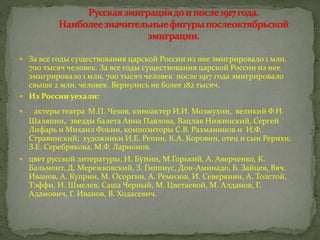  За все годы существования царской России из нее эмигрировало 1 млн.
700 тысяч человек. За все годы существования царской России из нее
эмигрировало 1 млн. 700 тысяч человек после 1917 года эмигрировало
свыше 2 млн. человек. Вернулись не более 182 тысяч.
 Из России уехали:
 актеры театра М.П. Чехов, киноактер И.И. Мозжухин, великий Ф.И.
Шаляпин, звезды балета Анна Павлова, Вацлав Нижинский, Сергей
Лифарь и Михаил Фокин, композиторы С.В. Рахманинов и И.Ф.
Стравинский; художники И.Е. Репин, К.А. Коровин, отец и сын Рерихи,
З.Е. Серебрякова, М.Ф. Ларионов.
 цвет русской литературы: И. Бунин, М.Горький, А. Аверченко, К.
Бальмонт, Д. Мережковский, З. Гиппиус, Дон-Аминадо, Б. Зайцев, Вяч.
Иванов, А. Куприн, М. Осоргин, А. Ремизов, И. Северянин, А. Толстой,
Тэффи, И. Шмелев, Саша Черный, М. Цветаевой, М. Алданов, Г.
Адамович, Г. Иванов, В. Ходасевич.
 