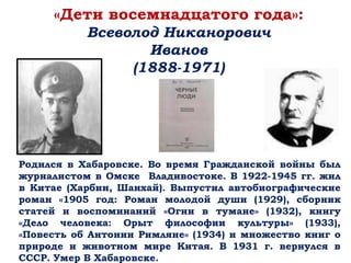 «Дети восемнадцатого года»:
Всеволод Никанорович
Иванов
(1888-1971)
Родился в Хабаровске. Во время Гражданской войны был
журналистом в Омске Владивостоке. В 1922-1945 гг. жил
в Китае (Харбин, Шанхай). Выпустил автобиографические
роман «1905 год: Роман молодой души (1929), сборник
статей и воспоминаний «Огни в тумане» (1932), книгу
«Дело человека: Орыт философии культуры» (1933),
«Повесть об Антонии Римляне» (1934) и множество книг о
природе и животном мире Китая. В 1931 г. вернулся в
СССР. Умер В Хабаровске.
 