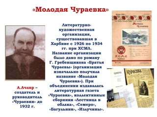 «Молодая Чураевка»
А.Ачаир –
создатель и
руководитель
«Чураевки» до
1932 г.
Литературно-
художественная
организация,
существовавшая в
Харбине с 1926 по 1934
гг. при ХСМЛ.
Название организации
было дано по роману
Г. Гребенщикова «Братья
Чураевы» (организация
изначально получила
название «Молодая
Чураевка»). При
объединении издавалась
литературная газета
«Чураевка», коллективные
сборники «Лестница в
облака», «Семеро»,
«Багульник», «Излучины».
 