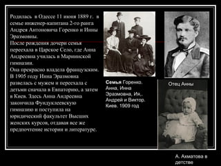 Родилась в Одессе 11 июня 1889 г. в
семье инженер-капитана 2-го ранга
Андрея Антоновича Горенко и Инны
Эразмовны.
После рождения дочери семья
переехала в Царское Село, где Анна
Андреевна училась в Мариинской
гимназии.
Она прекрасно владела французским.
В 1905 году Инна Эразмовна
развелась с мужем и переехала с
детьми сначала в Евпаторию, а затем
в Киев. Здесь Анна Андреевна
закончила Фундуклеевскую
гимназию и поступила на
юридический факультет Высших
женских курсов, отдавая все же
предпочтение истории и литературе.
Семья Горенко.
Анна, Инна
Эразмовна, Ия,.
Андрей и Виктор.
Киев. 1909 год
Отец Анны
А. Ахматова в
детстве
 