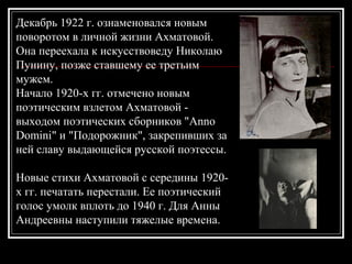 Декабрь 1922 г. ознаменовался новым
поворотом в личной жизни Ахматовой.
Она переехала к искусствоведу Николаю
Пунину, позже ставшему ее третьим
мужем.
Начало 1920-х гг. отмечено новым
поэтическим взлетом Ахматовой -
выходом поэтических сборников "Anno
Domini" и "Подорожник", закрепивших за
ней славу выдающейся русской поэтессы.
Новые стихи Ахматовой с середины 1920-
х гг. печатать перестали. Ее поэтический
голос умолк вплоть до 1940 г. Для Анны
Андреевны наступили тяжелые времена.
 