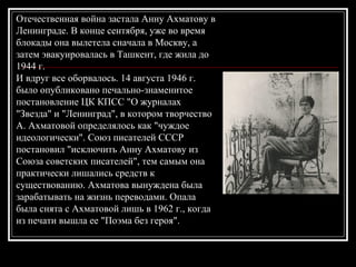 Отечественная война застала Анну Ахматову в
Ленинграде. В конце сентября, уже во время
блокады она вылетела сначала в Москву, а
затем эвакуировалась в Ташкент, где жила до
1944 г.
И вдруг все оборвалось. 14 августа 1946 г.
было опубликовано печально-знаменитое
постановление ЦК КПСС "О журналах
"Звезда" и "Ленинград", в котором творчество
А. Ахматовой определялось как "чуждое
идеологически". Союз писателей СССР
постановил "исключить Анну Ахматову из
Союза советских писателей", тем самым она
практически лишались средств к
существованию. Ахматова вынуждена была
зарабатывать на жизнь переводами. Опала
была снята с Ахматовой лишь в 1962 г., когда
из печати вышла ее "Поэма без героя".
 