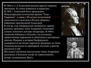 В 1960-е гг. к Ахматовой наконец пришло мировое
признание. Ее стихи появились в переводах.
В 1962 г. Ахматовой была присуждена
Международная поэтическая премия "Этна-
Таормина" - в связи с 50-летием поэтической
деятельности и выходом в Италии сборника
избранных произведений Ахматовой.
В том же году Оксфордский университет принял
решение присвоить Анне Андреевне Ахматовой
степень почетного доктора литературы. В 1964 г.
Ахматова побывала в Лондоне, где состоялась
торжественная церемония ее облачения в докторскую
мантию. Впервые в истории Оксфордского
университета англичане нарушили традицию: не Анна
Ахматова всходила по мраморной лестнице, а ректор
спускался к ней.
Последнее публичное выступление Анны Андреевны
состоялось в Большом театре на торжественном
вечере, посвященном Данте.
 
