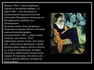 Осенью 1965 г. Анна Андреевна
перенесла четвертый инфаркт, а 5
марта 1966 г. она скончалась в
подмосковном кардиологическом
санатории. Похоронили Ахматову на
Комаровском кладбище под
Ленинградом.
До конца жизни Анна Андреевна
Ахматова оставалась Поэтом. В своей
короткой автобиографии,
составленной в 1965 г., перед самой
смертью, она писала: "Я не
переставала писать стихи. Для меня в
них - связь моя со временем, с новой
жизнью моего народа. Когда я писала
их, я жила теми ритмами, которые
звучали в героической истории моей
страны. Я счастлива, что жила в эти
годы и видела события, которым не
было равных".
 