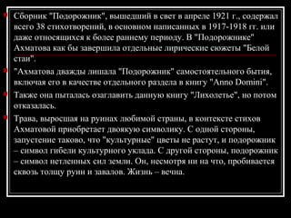  Сборник "Подорожник", вышедший в свет в апреле 1921 г., содержал
всего 38 стихотворений, в основном написанных в 1917-1918 гг. или
даже относящихся к более раннему периоду. В "Подорожнике"
Ахматова как бы завершила отдельные лирические сюжеты "Белой
стаи".
 "Ахматова дважды лишала "Подорожник" самостоятельного бытия,
включая его в качестве отдельного раздела в книгу "Anno Domini".
 Также она пыталась озаглавить данную книгу "Лихолетье", но потом
отказалась.
 Трава, выросшая на руинах любимой страны, в контексте стихов
Ахматовой приобретает двоякую символику. С одной стороны,
запустение таково, что "культурные" цветы не растут, и подорожник
– символ гибели культурного уклада. С другой стороны, подорожник
– символ нетленных сил земли. Он, несмотря ни на что, пробивается
сквозь толщу руин и завалов. Жизнь – вечна.
 