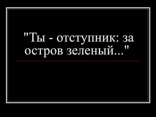 "Ты - отступник: за
остров зеленый..."
 