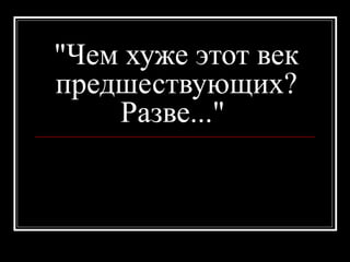 "Чем хуже этот век
предшествующих?
Разве..."
 
