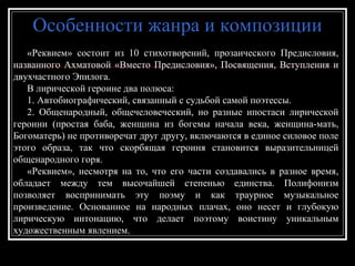 Особенности жанра и композицииОсобенности жанра и композиции
«Реквием» состоит из 10 стихотворений, прозаического Предисловия,«Реквием» состоит из 10 стихотворений, прозаического Предисловия,
названного Ахматовой «Вместо Предисловия», Посвящения, Вступления иназванного Ахматовой «Вместо Предисловия», Посвящения, Вступления и
двухчастного Эпилога.двухчастного Эпилога.
В лирической героине два полюса:В лирической героине два полюса:
1. Автобиографический, связанный с судьбой самой поэтессы.1. Автобиографический, связанный с судьбой самой поэтессы.
2. Общенародный, общечеловеческий, но разные ипостаси лирической2. Общенародный, общечеловеческий, но разные ипостаси лирической
героини (простая баба, женщина из богемы начала века, женщина-мать,героини (простая баба, женщина из богемы начала века, женщина-мать,
Богоматерь) не противоречат друг другу, включаются в единое силовое полеБогоматерь) не противоречат друг другу, включаются в единое силовое поле
этого образа, так что скорбящая героиня становится выразительницейэтого образа, так что скорбящая героиня становится выразительницей
общенародного горя.общенародного горя.
«Реквием», несмотря на то, что его части создавались в разное время,«Реквием», несмотря на то, что его части создавались в разное время,
обладает между тем высочайшей степенью единства. Полифонизмобладает между тем высочайшей степенью единства. Полифонизм
позволяет воспринимать эту поэму и как траурное музыкальноепозволяет воспринимать эту поэму и как траурное музыкальное
произведение. Основанное на народных плачах, оно несет и глубокуюпроизведение. Основанное на народных плачах, оно несет и глубокую
лирическую интонацию, что делает поэтому воистину уникальнымлирическую интонацию, что делает поэтому воистину уникальным
художественным явлением.художественным явлением.
 