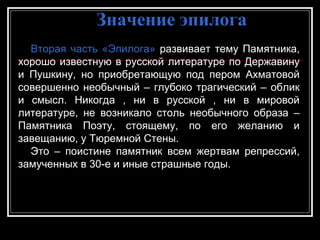 Значение эпилогаЗначение эпилога
Вторая часть «Эпилога» развивает тему Памятника,
хорошо известную в русской литературе по Державину
и Пушкину, но приобретающую под пером Ахматовой
совершенно необычный – глубоко трагический – облик
и смысл. Никогда , ни в русской , ни в мировой
литературе, не возникало столь необычного образа –
Памятника Поэту, стоящему, по его желанию и
завещанию, у Тюремной Стены.
Это – поистине памятник всем жертвам репрессий,
замученных в 30-е и иные страшные годы.
 